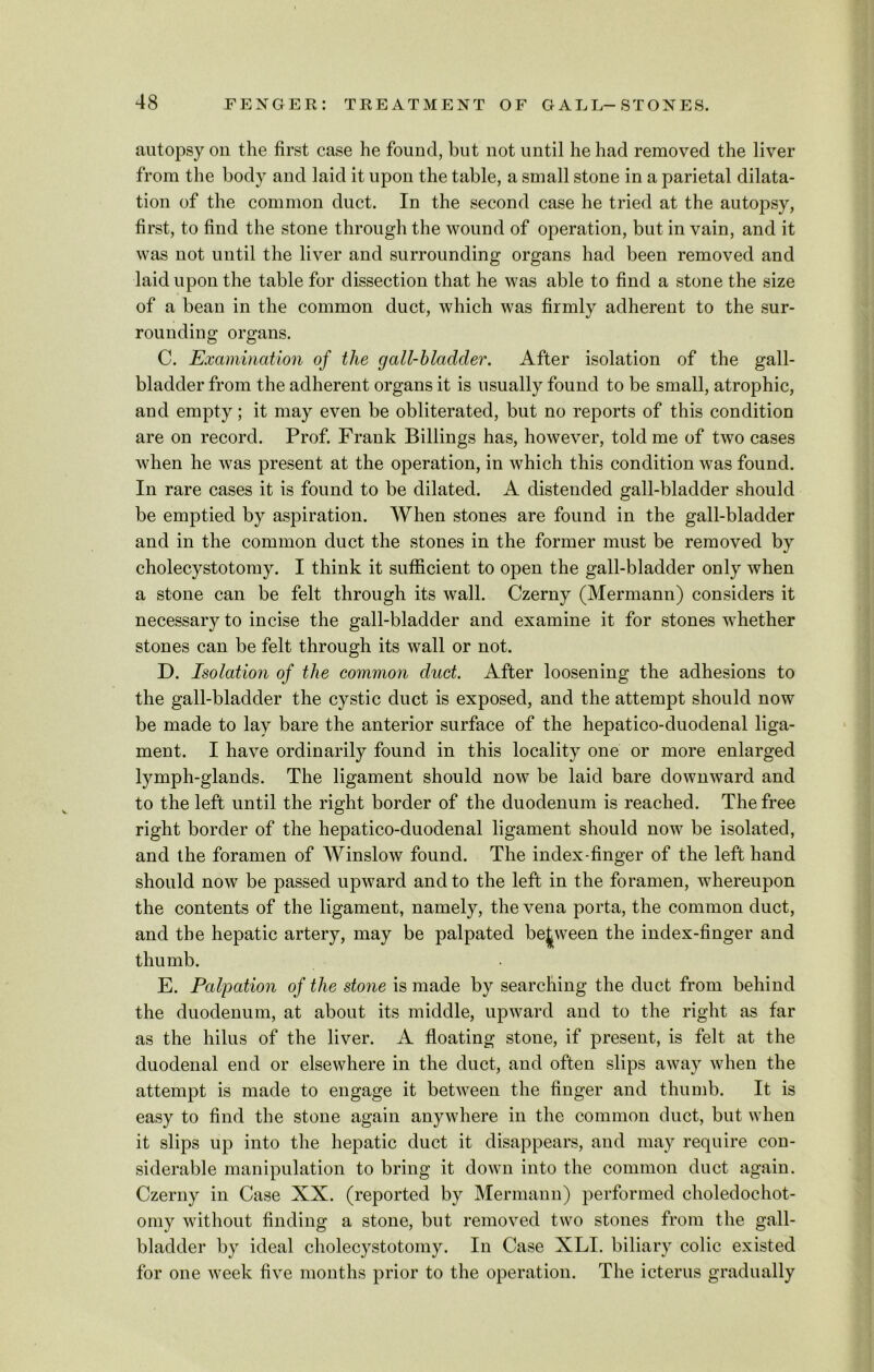 autopsy on the first case he found, but not until he had removed the liver from the body and laid it upon the table, a small stone in a parietal dilata- tion of the common duct. In the second case he tried at the autopsy, first, to find the stone through the wound of operation, but in vain, and it was not until the liver and surrounding organs had been removed and laid upon the table for dissection that he was able to find a stone the size of a bean in the common duct, which was firmly adherent to the sur- rounding organs. C. Examination of the cjall-bladder. After isolation of the gall- bladder from the adherent organs it is usually found to be small, atrophic, and empty; it may even be obliterated, but no reports of this condition are on record. Prof. Frank Billings has, however, told me of two cases when he was present at the operation, in which this condition was found. In rare cases it is found to be dilated. A distended gall-bladder should be emptied by aspiration. When stones are found in the gall-bladder and in the common duct the stones in the former must be removed by cholecystotomy. I think it sufficient to open the gall-bladder only when a stone can be felt through its wall. Czerny (Mermann) considers it necessary to incise the gall-bladder and examine it for stones whether stones can be felt through its wall or not. D. Isolation of the common duct. After loosening the adhesions to the gall-bladder the cystic duct is exposed, and the attempt should now be made to lay bare the anterior surface of the hepatico-duodenal liga- ment. I have ordinarily found in this locality one or more enlarged lymph-glands. The ligament should now be laid bare downward and to the left until the right border of the duodenum is reached. The free right border of the hepatico-duodenal ligament should now be isolated, and the foramen of Winslow found. The index-finger of the left hand should now be passed upward and to the left in the foramen, whereupon the contents of the ligament, namely, the vena porta, the common duct, and the hepatic artery, may be palpated between the index-finger and thumb. E. Palpation of the stone is made by searching the duct from behind the duodenum, at about its middle, upward and to the right as far as the hilus of the liver. A floating stone, if present, is felt at the duodenal end or elsewhere in the duct, and often slips away when the attempt is made to engage it between the finger and thumb. It is easy to find the stone again anywhere in the common duct, but when it slips up into the hepatic duct it disappears, and may require con- siderable manipulation to bring it down into the common duct again. Czerny in Case XX. (reported by Mermann) performed choledochot- omy without finding a stone, but removed two stones from the gall- bladder by ideal cholecystotomy. In Case XLI. biliary colic existed for one week five months prior to the operation. The icterus gradually