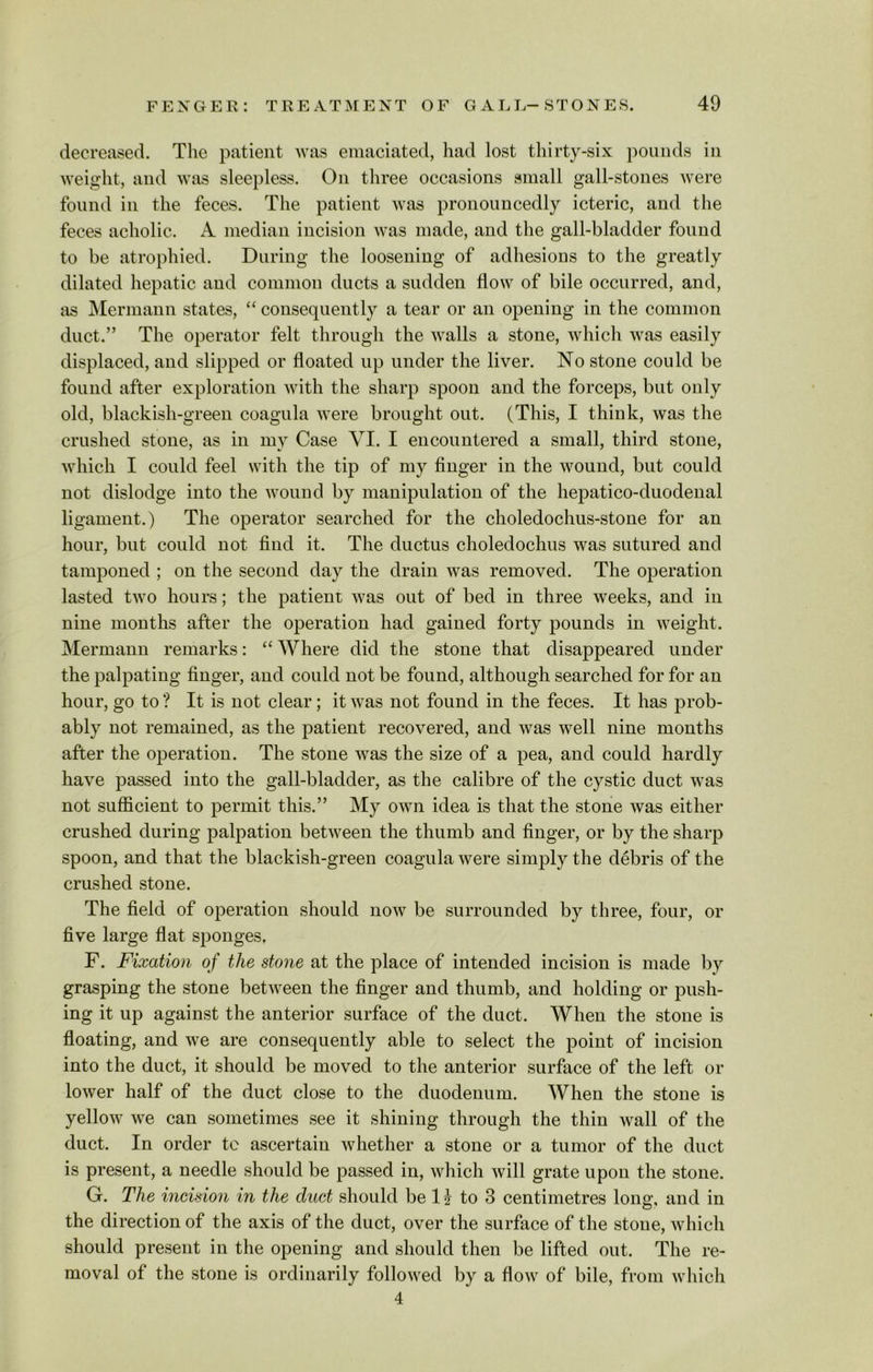 decreased. The patient was emaciated, had lost thirty-six pounds iu weight, and was sleepless. On three occasions small gall-stones were found in the feces. The patient was pronouncedly icteric, and the feces acholic. A median incision was made, and the gall-bladder found to be atrophied. During the loosening of adhesions to the greatly dilated hepatic and common ducts a sudden flow of bile occurred, and, as Mermann states, “ consequently a tear or an opening in the common duct.” The operator felt through the walls a stone, which was easily displaced, and slipped or floated up under the liver. No stone could be found after exploration with the sharp spoon and the forceps, but only old, blackish-green coagula were brought out. (This, I think, was the crushed stone, as in my Case VI. I encountered a small, third stone, which I could feel with the tip of my finger in the wound, but could not dislodge into the wound by manipulation of the hepatico-duodenal ligament.) The operator searched for the choledochus-stone for an hour, but could not find it. The ductus choledochus was sutured and tamponed ; on the second day the drain was removed. The operation lasted two hours; the patient was out of bed in three weeks, and in nine months after the operation had gained forty pounds in weight. Mermann remarks: “ Where did the stone that disappeared under the palpating finger, and could not be found, although searched for for an hour, go to ? It is not clear; it was not found in the feces. It has prob- ably not remained, as the patient recovered, and was well nine months after the operation. The stone was the size of a pea, and could hardly have passed into the gall-bladder, as the calibre of the cystic duct was not sufficient to permit this.” My own idea is that the stone was either crushed during palpation between the thumb and finger, or by the sharp spoon, and that the blackish-green coagula were simply the debris of the crushed stone. The field of operation should now be surrounded by three, four, or five large flat sponges, F. Fixation of the stone at the place of intended incision is made by grasping the stone between the finger and thumb, and holding or push- ing it up against the anterior surface of the duct. When the stone is floating, and we are consequently able to select the point of incision into the duct, it should be moved to the anterior surface of the left or lower half of the duct close to the duodenum. When the stone is yellow we can sometimes see it shining through the thin wall of the duct. In order to ascertain whether a stone or a tumor of the duct is present, a needle should be passed in, which will grate upon the stone. G. The incision in the duct should be H to 3 centimetres long, and in the direction of the axis of the duct, over the surface of the stone, which should present in the opening and should then be lifted out. The re- moval of the stone is ordinarily followed by a flow of bile, from which 4