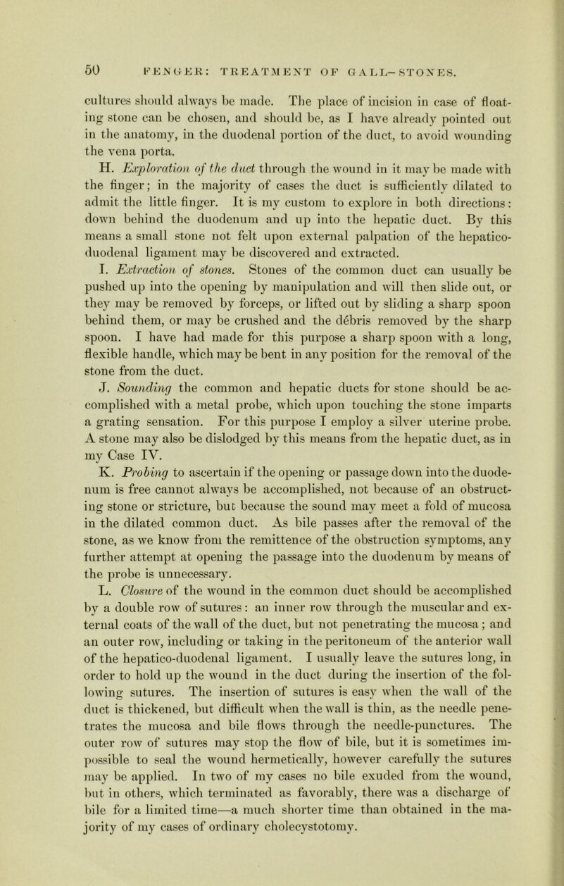GAEL- STONES. cultures should always be made. The place of incision in case of float- ing stone can be chosen, and should be, as I have already pointed out in the anatomy, in the duodenal portion of the duct, to avoid wounding the vena porta. H. Exploration of the dad through the wound in it may be made with the finger; in the majority of cases the duct is sufficiently dilated to admit the little finger. It is my custom to explore in both directions: down behind the duodenum and up into the hepatic duct. By this means a small stone not felt upon external palpation of the hepatico- duodenal ligament may be discovered and extracted. I. Extraction of stones. Stones of the common duct can usually be pushed up into the opening by manipulation and will then slide out, or they may be removed by forceps, or lifted out by sliding a sharp spoon behind them, or may be crushed and the debris removed by the sharp spoon. I have had made for this purpose a sharp spoon with a long, flexible handle, which may be bent in any position for the removal of the stone from the duct. J. Sounding the common and hepatic ducts for stone should be ac- complished with a metal probe, which upon touching the stone imparts a grating sensation. For this purpose I employ a silver uterine probe. A stone may also be dislodged by this means from the hepatic duct, as in my Case IV. K. Probing to ascertain if the opening or passage down into the duode- num is free cannot always be accomplished, not because of an obstruct- ing stone or stricture, but because the sound may meet a fold of mucosa in the dilated common duct. As bile passes after the removal of the stone, as we know from the remittence of the obstruction symptoms, any further attempt at opening the passage into the duodenu m by means of the probe is unnecessary. L. Closure of the wound in the common duct should be accomplished by a double row of sutures: an inner row through the muscular and ex- ternal coats of the wall of the duct, but not penetrating the mucosa; and an outer row, including or taking in the peritoneum of the anterior wall of the hepatico-duodenal ligament. I usually leave the sutures long, in order to hold up the wound in the duct during the insertion of the fol- lowing sutures. The insertion of sutures is easy when the wall of the duct is thickened, but difficult when the wall is thin, as the needle pene- trates the mucosa and bile flows through the needle-punctures. The outer row of sutures may stop the flow of bile, but it is sometimes im- possible to seal the wound hermetically, however carefully the sutures may be applied. In two of my cases no bile exuded from the wound, but in others, which terminated as favorably, there was a discharge of bile for a limited time—a much shorter time than obtained in the ma- jority of my cases of ordinary cholecystotomy.