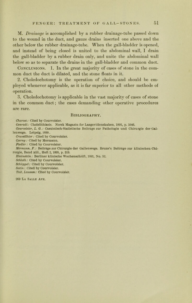 M. Drainage is accomplished by a rubber drainage-tube passed down to the wound in the duct, and gauze drains inserted one above and the other below the rubber drainage-tube. When the gall-bladder is opened, and instead of being closed is united to the abdominal wall, I drain the gall-bladder by a rubber drain only, and unite the abdominal wall below so as to separate the drains in the gall-bladder and common duct. Conclusions. 1. In the great majority of cases of stone in the com- mon duct the duct is dilated, and the stone floats in it. 2. Choledochotomy is the operation of choice, and should be em- ployed whenever applicable, as it is far superior to all other methods of operation. 3. Choledochotomy is applicable in the vast majority of cases of stone in the common duct; the cases demanding other operative procedures are rare. Bibliography. Charcot: Cited by Courvoisier. Conradi: Cholelithiasis. Norsk Magazin for Laegevidenskaben, 1891, p. 1046. Courvoisier, L. O.: Casuistisch-Statistische Beitriige zur Pathologie und Chirurgie der Gal- lenwege. Leipsig, 1890. Cruveillliier: Cited by Courvoisier. Czerny : Cited by Mermann. Fiedler: Cited by Courvoisier. Mermann, F.: Beitrage zur Chirurgie der Gallemvege. Bruns’s Beitrage zur klinischen Chi- rurgie, Band xiii., Heft 2, 1895, p. 319. Rheinslein: Berliner klinische Wochenschrift, 1891, No. 52. Schloth: Cited by Courvoisier. Schiippel: Cited by Courvoisier. Socin: Cited by Courvoisier. Tail, Lawson: Cited by Courvoisier. 269 La Salle Ave.
