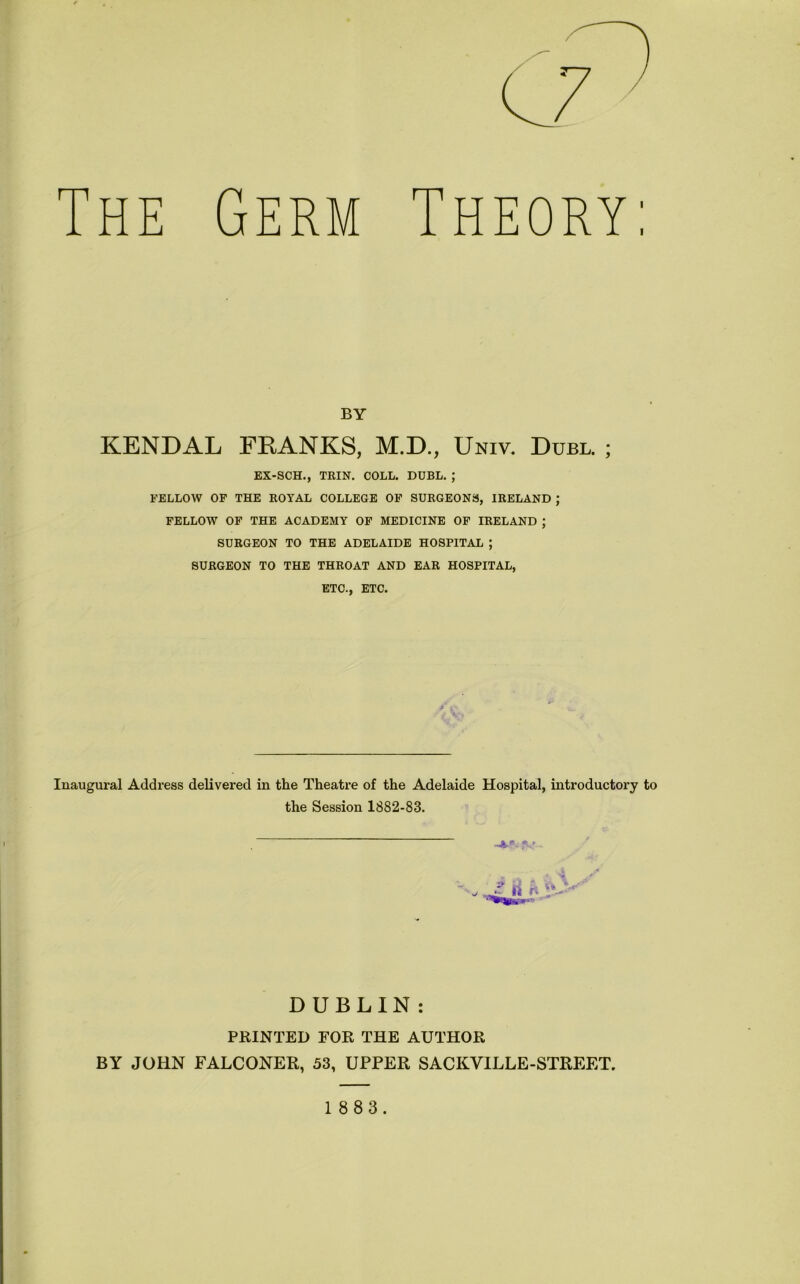 The Germ Theory: BY KENDAL FRANKS, M.D., Uniy. Dubl. ; EX-SCH., THIN. COLL. DUBL. ; FELLOW OF THE ROYAL COLLEGE OF SURGEONS, IRELAND ; FELLOW OF THE ACADEMY OF MEDICINE OF IRELAND ; SURGEON TO THE ADELAIDE HOSPITAL ; SURGEON TO THE THROAT AND EAR HOSPITAL, ETC., ETC. Inaugural Address delivered in the Theatre of the Adelaide Hospital, introductory to the Session 1882-83. 4.“. !V DUBLIN: PRINTED FOR THE AUTHOR BY JOHN FALCONER, 53, UPPER SACKVILLE-STREET.