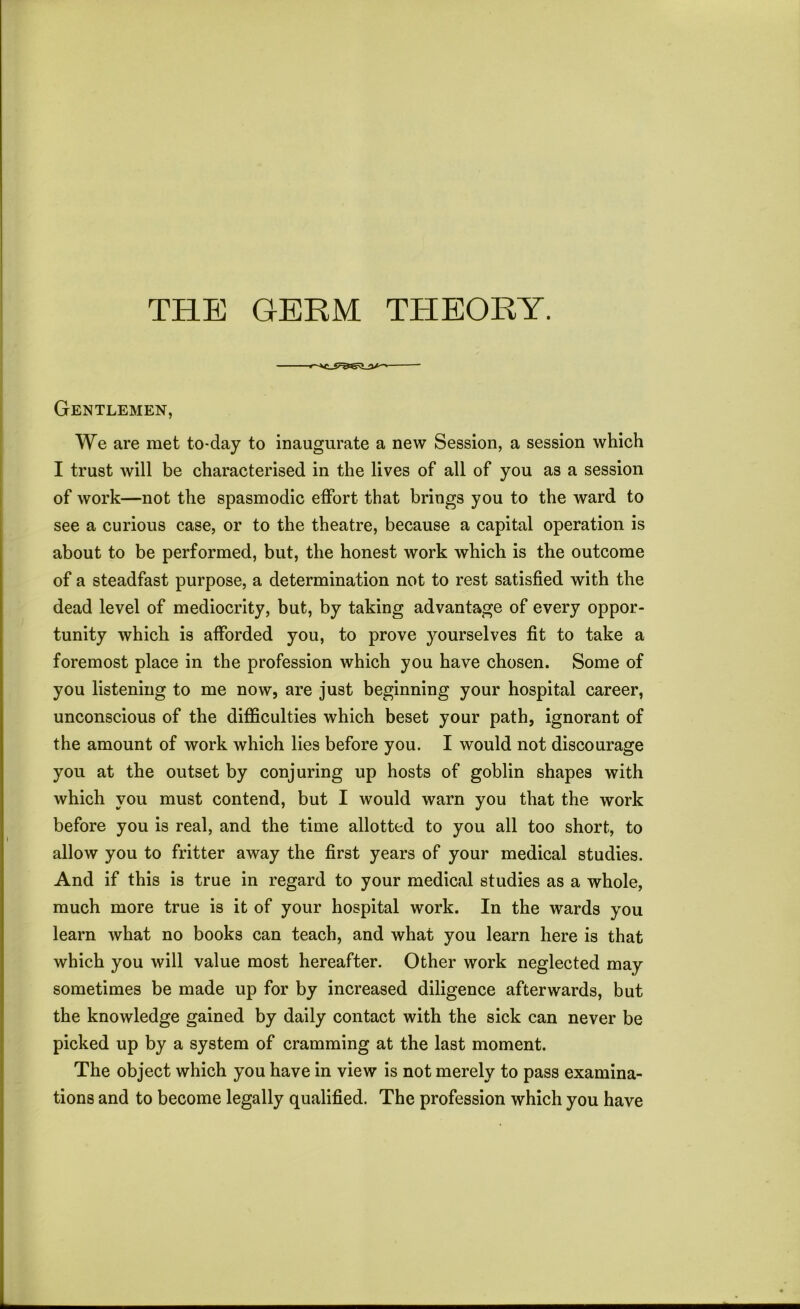 Gentlemen, We are met to-day to inaugurate a new Session, a session which I trust will be characterised in the lives of all of you as a session of work—not the spasmodic effort that brings you to the ward to see a curious case, or to the theatre, because a capital operation is about to be performed, but, the honest work which is the outcome of a steadfast purpose, a determination not to rest satisfied with the dead level of mediocrity, but, by taking advantage of every oppor- tunity which is afforded you, to prove yourselves fit to take a foremost place in the profession which you have chosen. Some of you listening to me now, are just beginning your hospital career, unconscious of the difficulties which beset your path, ignorant of the amount of work which lies before you. I would not discourage you at the outset by conjuring up hosts of goblin shapes with which you must contend, but I would warn you that the work before you is real, and the time allotted to you all too short, to allow you to fritter away the first years of your medical studies. And if this is true in regard to your medical studies as a whole, much more true is it of your hospital work. In the wards you learn what no books can teach, and what you learn here is that which you will value most hereafter. Other work neglected may sometimes be made up for by increased diligence afterwards, but the knowledge gained by daily contact with the sick can never be picked up by a system of cramming at the last moment. The object which you have in view is not merely to pass examina- tions and to become legally qualified. The profession which you have