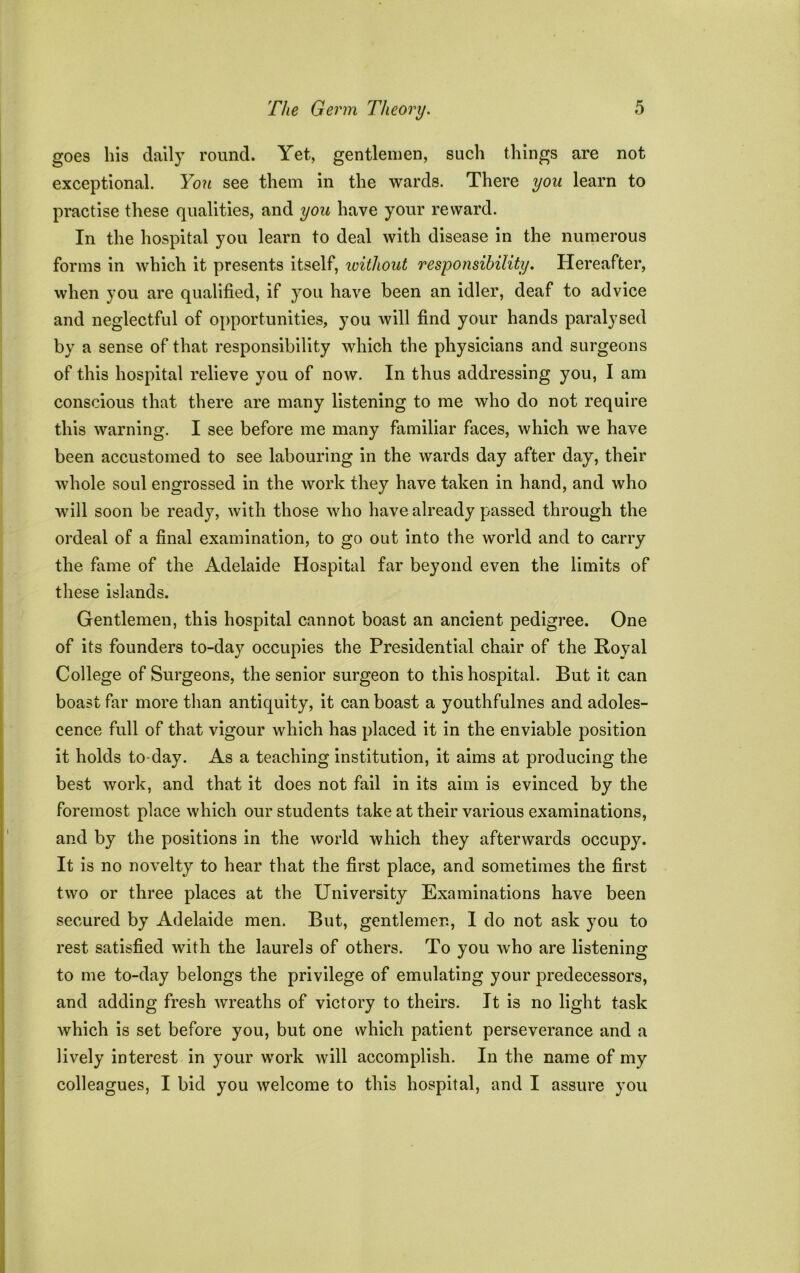 goes his daily round. Yet, gentlemen, such things are not exceptional. You see them in the wards. There you learn to practise these qualities, and you have your reward. In the hospital you learn to deal with disease in the numerous forms in which it presents itself, without responsibility. Hereafter, when you are qualified, if }rou have been an idler, deaf to advice and neglectful of opportunities, you will find your hands paralysed by a sense of that responsibility which the physicians and surgeons of this hospital relieve you of now. In thus addressing you, I am conscious that there are many listening to me who do not require this warning. I see before me many familiar faces, which we have been accustomed to see labouring in the wards day after day, their whole soul engrossed in the work they have taken in hand, and who will soon be ready, with those who have already passed through the ordeal of a final examination, to go out into the world and to carry the fame of the Adelaide Hospital far beyond even the limits of these islands. Gentlemen, this hospital cannot boast an ancient pedigree. One of its founders to-day occupies the Presidential chair of the Royal College of Surgeons, the senior surgeon to this hospital. But it can boast far more than antiquity, it can boast a youthfulnes and adoles- cence full of that vigour which has placed it in the enviable position it holds to day. As a teaching institution, it aims at producing the best work, and that it does not fail in its aim is evinced by the foremost place which our students take at their various examinations, and by the positions in the world which they afterwards occupy. It is no novelty to hear that the first place, and sometimes the first two or three places at the University Examinations have been secured by Adelaide men. But, gentlemen, I do not ask you to rest satisfied with the laurels of others. To you who are listening to me to-day belongs the privilege of emulating your predecessors, and adding fresh wreaths of victory to theirs. It is no light task which is set before you, but one which patient perseverance and a lively interest in your work will accomplish. In the name of my colleagues, I bid you welcome to this hospital, and I assure you