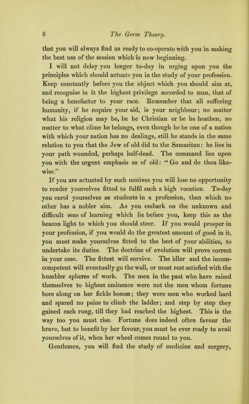 that you will always find us ready to co-operate with you in making the best use of the session which is now beginning. I will not delay you longer to-day in urging upon you the principles which should actuate you in the study of your profession. Keep constantly before you the object which you should aim at, and recognise in it the highest privilege accorded to man, that of being a benefactor to your race. Remember that all suffering humanity, if he require your aid, is your neighbour; no matter what his religion may be, be he Christian or be he heathen, no matter to what clime he belongs, even though he be one of a nation with which your nation has no dealings, still he stands in the same relation to you that the Jew of old did to the Samaritan: he lies in your path wounded, perhaps half-dead. The command lies upon you with the urgent emphasis as of old: “ Go and do thou like- wise.” If you are actuated by such motives you will lose no opportunity to render yourselves fitted to fulfil such a high vocation. To-day you enrol yourselves as students in a profession, than which no other has a nobler aim. As you embark on the unknown and difficult seas of learning which lie before you, keep this as the beacon light to which you should steer. If you would prosper in your profession, if you would do the greatest amount of good in it, you must make yourselves fitted to the best of your abilities, to undertake its duties. The doctrine of evolution will prove correct in your case. The fittest will survive. The idler and the incom- competent will eventually go the wall, or must rest satisfied with the humbler spheres of work. The men in the past who have raised themselves to highest eminence were not the men whom fortune bore along on her fickle bosom; they were men who worked hard and spared no pains to climb the ladder; and step by step they gained each rung, till they had reached the highest. This is the way too you must rise. Fortune does indeed often favour the brave, but to benefit by her favour, you must be ever ready to avail yourselves of it, when her wheel comes round to you. Gentlemen, you will find the study of medicine and surgery,