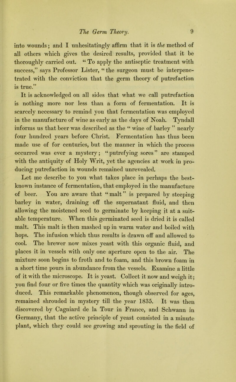 into wounds; and I unhesitatingly affirm that it is the method of all others which gives the desired results, provided that it be thoroughly carried out. “ To apply the antiseptic treatment with success,” says Professor Lister, “ the surgeon must be interpene- trated with the conviction that the germ theory of putrefaction is true. It is acknowledged on all sides that what we call putrefaction is nothing more nor less than a form of fermentation. It is scarcely necessary to remind you that fermentation was employed in the manufacture of wine as early as the days of Noah. Tyndall informs us that beer was described as the “ wine of barley ” nearly four hundred years before Christ. Fermentation has thus been made use of for centuries, but the manner in which the process occurred was ever a mystery; “ putrefying sores ” are stamped with the antiquity of Holy Writ, yet the agencies at work in pro- ducing putrefaction in wounds remained unrevealed. Let me describe to you what takes place in perhaps the best- known instance of fermentation, that employed in the manufacture of beer. You are aware that “malt” is prepared by steeping barley in water, draining off the supernatant fluid, and then allowing the moistened seed to germinate by keeping it at a suit- able temperature. When this germinated seed is dried it is called malt. This malt is then mashed up in warm water and boiled with hops. The infusion which thus results is drawn off and allowed to cool. The brewer now mixes yeast with this organic fluid, and places it in vessels with only one aperture open to the air. The mixture soon begins to froth and to foam, and this brown foam in a short time pours in abundance from the vessels. Examine a little of it with the microscope. It is yeast. Collect it now and weigh it; you find four or five times the quantity which was originally intro- duced. This remarkable phenomenon, though observed for ages, remained shrouded in mystery till the year 1835. It was then discovered by Cagniard de la Tour in France, and Schwann in Germany, that the active principle of yeast consisted in a minute plant, which they could see growing and sprouting in the field of