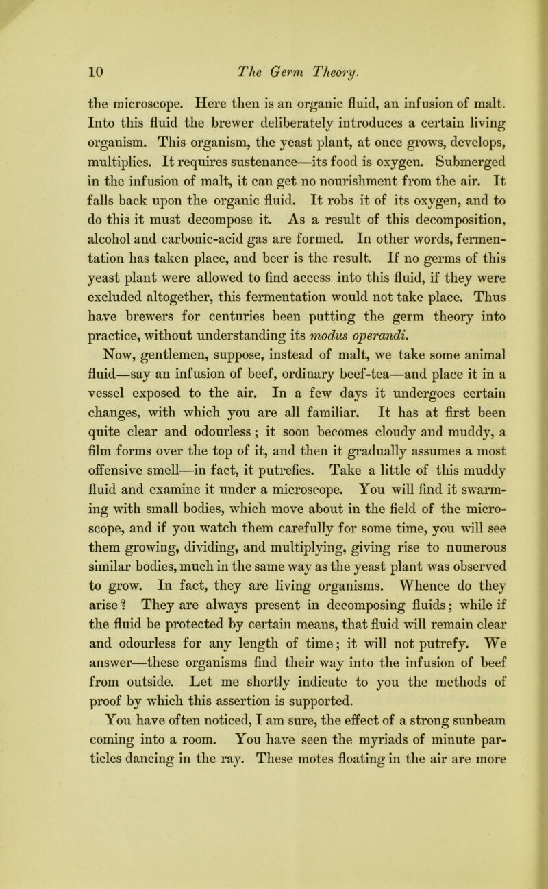 the microscope. Here then is an organic fluid, an infusion of malt. Into this fluid the brewer deliberately introduces a certain living organism. This organism, the yeast plant, at once grows, develops, multiplies. It requires sustenance—its food is oxygen. Submerged in the infusion of malt, it can get no nourishment from the air. It falls back upon the organic fluid. It robs it of its oxygen, and to do this it must decompose it. As a result of this decomposition, alcohol and carbonic-acid gas are formed. In other words, fermen- tation has taken place, and beer is the result. If no germs of this yeast plant were allowed to find access into this fluid, if they were excluded altogether, this fermentation would not take place. Thus have brewers for centuries been putting the germ theory into practice, without understanding its modus operandi. Now, gentlemen, suppose, instead of malt, we take some animal fluid—say an infusion of beef, ordinary beef-tea—and place it in a vessel exposed to the air. In a few days it undergoes certain changes, with which you are all familiar. It has at first been quite clear and odourless; it soon becomes cloudy and muddy, a film forms over the top of it, and then it gradually assumes a most offensive smell—in fact, it putrefies. Take a little of this muddy fluid and examine it under a microscope. You will find it swarm- ing with small bodies, which move about in the field of the micro- scope, and if you watch them carefully for some time, you will see them growing, dividing, and multiplying, giving rise to numerous similar bodies, much in the same way as the yeast plant was observed to grow. In fact, they are living organisms. Whence do they arise ? They are always present in decomposing fluids; while if the fluid be protected by certain means, that fluid will remain clear and odourless for any length of time; it will not putrefy. We answer—these organisms find their way into the infusion of beef from outside. Let me shortly indicate to you the methods of proof by which this assertion is supported. You have often noticed, I am sure, the effect of a strong sunbeam coming into a room. You have seen the myriads of minute par- ticles dancing in the ray. These motes floating in the air are more