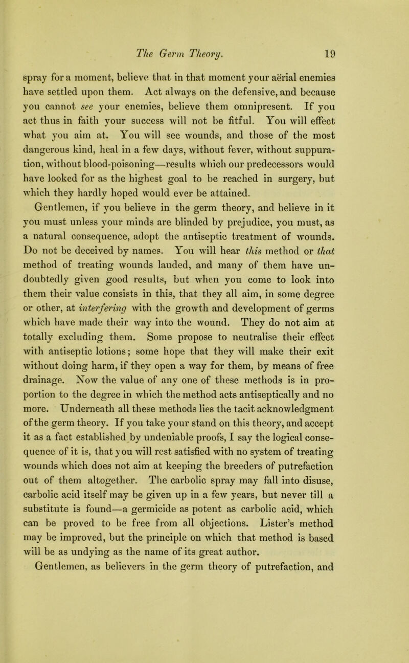 spray fora moment, believe that in that moment your aerial enemies have settled upon them. Act always on the defensive, and because you cannot see your enemies, believe them omnipresent. If you act thus in faith your success will not be fitful. You will effect what you aim at. You will see wounds, and those of the most dangerous kind, heal in a few days, without fever, without suppura- tion, without blood-poisoning—results which our predecessors would have looked for as the highest goal to be reached in surgery, but which they hardly hoped would ever be attained. Gentlemen, if you believe in the germ theory, and believe in it you must unless your minds are blinded by prejudice, you must, as a natural consequence, adopt the antiseptic treatment of wounds. Do not be deceived by names. You will hear this method or that method of treating wounds lauded, and many of them have un- doubtedly given good results, but when you come to look into them their value consists in this, that they all aim, in some degree or other, at interfering with the growth and development of germs which have made their way into the wound. They do not aim at totally excluding them. Some propose to neutralise their effect with antiseptic lotions; some hope that they will make their exit without doing harm, if they open a way for them, by means of free drainage. Now the value of any one of these methods is in pro- portion to the degree in which the method acts antiseptically and no more. Underneath all these methods lies the tacit acknowledgment of the germ theory. If you take your stand on this theory, and accept it as a fact established by undeniable proofs, I say the logical conse- quence of it is, that you will rest satisfied with no system of treating wounds which does not aim at keeping the breeders of putrefaction out of them altogether. The carbolic spray may fall into disuse, carbolic acid itself may be given up in a few years, but never till a substitute is found—a germicide as potent as carbolic acid, which can be proved to be free from all objections. Lister’s method may be improved, but the principle on which that method is based will be as undying as the name of its great author. Gentlemen, as believers in the germ theory of putrefaction, and