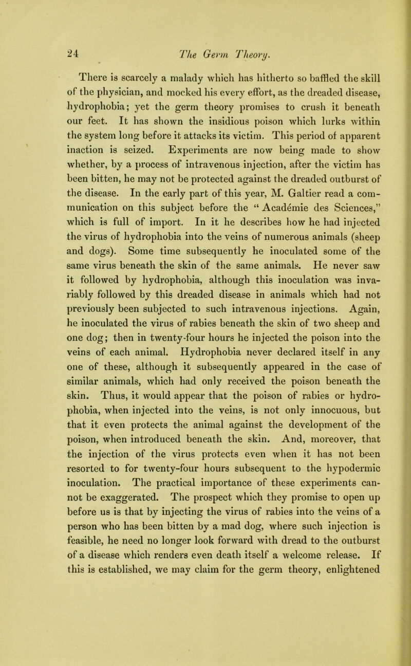 There is scarcely a malady which has hitherto so baffled the skill of the physician, and mocked his every effort, as the dreaded disease, hydrophobia; yet the germ theory promises to crush it beneath our feet. It has shown the insidious poison which lurks within the system long before it attacks its victim. This period of apparent inaction is seized. Experiments are now being made to show whether, by a process of intravenous injection, after the victim has been bitten, he may not be protected against the dreaded outburst of the disease. In the early part of this year, M. Gal tier read a com- munication on this subject before the “ Academie des Sciences,” which is full of import. In it he describes how he had injected the virus of hydrophobia into the veins of numerous animals (sheep and dogs). Some time subsequently he inoculated some of the same virus beneath the skin of the same animals. He never saw it followed by hydrophobia, although this inoculation was inva- riably followed by this dreaded disease in animals which had not previously been subjected to such intravenous injections. Again, he inoculated the virus of rabies beneath the skin of two sheep and one dog; then in twenty-four hours he injected the poison into the veins of each animal. Hydrophobia never declared itself in any one of these, although it subsequently appeared in the case of similar animals, which had only received the poison beneath the skin. Thus, it would appear that the poison of rabies or hydro- phobia, when injected into the veins, is not only innocuous, but that it even protects the animal against the development of the poison, when introduced beneath the skin. And, moreover, that the injection of the virus protects even when it has not been resorted to for twenty-four hours subsequent to the hypodermic inoculation. The practical importance of these experiments can- not be exaggerated. The prospect which they promise to open up before us is that by injecting the virus of rabies into the veins of a person who has been bitten by a mad dog, where such injection is feasible, he need no longer look forward with dread to the outburst of a disease which renders even death itself a welcome release. If this is established, we may claim for the germ theory, enlightened