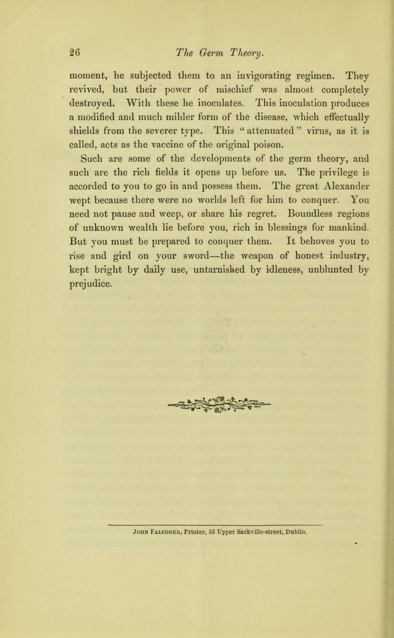 moment, he subjected them to an invigorating regimen. They revived, but their power of mischief was almost completely destroyed. With these he inoculates. This inoculation produces a modified and much milder form of the disease, which effectually shields from the severer type. This “ attenuated ” virus, as it is called, acts as the vaccine of the original poison. Such are some of the developments of the germ theory, and such are the rich fields it opens up before us. The privilege is accorded to you to go in and possess them. The great Alexander wept because there were no worlds left for him to conquer. You need not pause and weep, or share his regret. Boundless regions of unknown wealth lie before you, rich in blessings for mankind. But you must be prepared to conquer them. It behoves you to rise and gird on your sword—the weapon of honest industry, kept bright by daily use, untarnished by idleness, unblunted by prejudice. John Falconer, Printer, 53 Upper Sackville-street, Dublin.