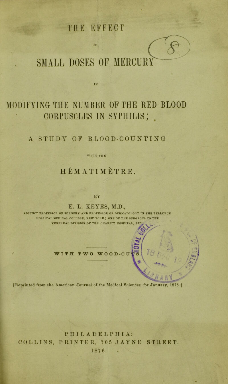 MODIFYING THE NUMBER OF THE RED BLOOD CORPUSCLES IN syphilis; A STUDY OF BLOOD-COUNTING WITH T11 R HEM ATIMETRE. BY E. L. KEYES, M.D., ADJUNCT PROFESSOR OF SURGERY AND PROFESSOR OF DERMATOLOGY IN THE BELLEVUE HOSPITAL MEDICAL COLLEGE, NEW YORK ; ONE OF THE SURGEONS TO THE [Reprinted from the American Journal of the Medical Sciences, for January, 1876 ] PHILADELPH I A: COLLINS, PRINTER, 7 0 5 JAYNE 1 87 6. STREET.