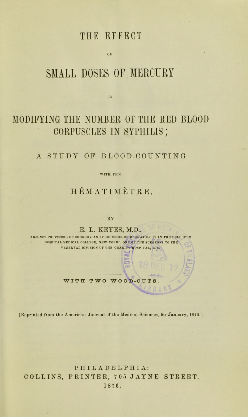 SMALL DOSES OF MERCURY IN MODIFYING THE NUMBER OF THE RED BLOOD CORPUSCLES IN SYPHILIS; A STUDY OP BLOOD-COUNTING WITH THK HEM ATIMETRE. BY E. L. KEYES, M.D., •ADJUNCT PROFESSOR OF SURGERY AND PROFESSOR OF DERMATOLOGY IN THE BELLEVUE HOSPITAL MEDICAL COLLEGE, NEW YORK ; ONE OF THE SURGEONS TO THE VENEREAL DIVISION OF THE CHARITY HOSPITAL, ETC. 7 Ha WITH TWO WOOD-CUTS. [Reprinted from the American Journal of the Medical Sciences, for January, IS76.] PHILADELPHIA: COLLINS, PRINTER, 7 05 JAYNE STREET. 1 87 6.