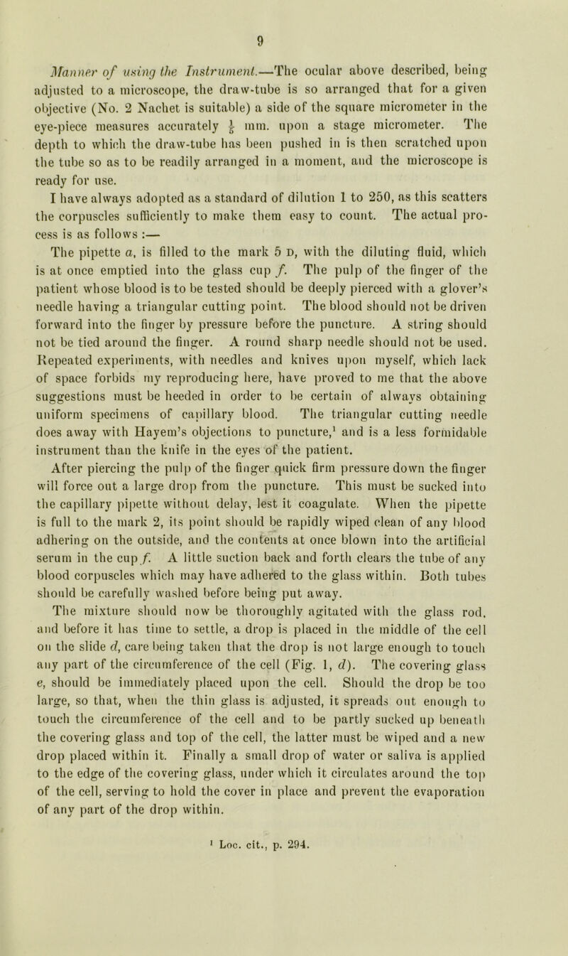 Manner of using the Instrument.—The ocular above described, being adjusted to a microscope, the draw-tube is so arranged that for a given objective (No. 2 Nachet is suitable) a side of the square micrometer in the eye-piece measures accurately ^ mm. upon a stage micrometer. The depth to which the draw-tube has been pushed in is then scratched upon the tube so as to be readily arranged in a moment, and the microscope is ready for use. I have always adopted as a standard of dilution 1 to 250, as this scatters the corpuscles sufficiently to make them easy to count. The actual pro- cess is as follows :— The pipette a, is filled to the mark 5 d, with the diluting fluid, which is at once emptied into the glass cup /. The pulp of the finger of the patient whose blood is to be tested should be deeply pierced with a glover’s needle having a triangular cutting point. The blood should not be driven forward into the finger by pressure before the puncture. A string should not be tied around the finger. A round sharp needle should not be used. Repeated experiments, with needles and knives upon myself, which lack of space forbids my reproducing here, have proved to me that the above suggestions must be heeded in order to be certain of always obtaining uniform specimens of capillary blood. The triangular cutting needle does away with Hayem’s objections to puncture,1 and is a less formidable instrument than the knife in the eyes of the patient. After piercing the pulp of the finger quick firm pressure down the finger will force out a large drop from the puncture. This must be sucked into the capillary pipette without delay, lest it coagulate. When the pipette is full to the mark 2, its point should be rapidly wiped clean of any blood adhering on the outside, and the contents at once blown into the artificial serum in the cup f A little suction back and forth clears the tube of any blood corpuscles which may have adhered to the glass within. Both tubes should be carefully washed before being put away. The mixture should now be thoroughly agitated with the glass rod, and before it has time to settle, a drop is placed in the middle of the cell on the slide cl, care being taken that the drop is not large enough to touch any part of the circumference of the cell (Fig. 1, d). The covering glass e, should be immediately placed upon the cell. Should the drop be too large, so that, when the thin glass is adjusted, it spreads out enough to touch the circumference of the cell and to be partly sucked up beneath the covering glass and top of the cell, the latter must be wiped and a new drop placed within it. Finally a small drop of water or saliva is applied to the edge of the covering glass, under which it circulates around the top of the cell, serving to hold the cover in place and prevent the evaporation of any part of the drop within.