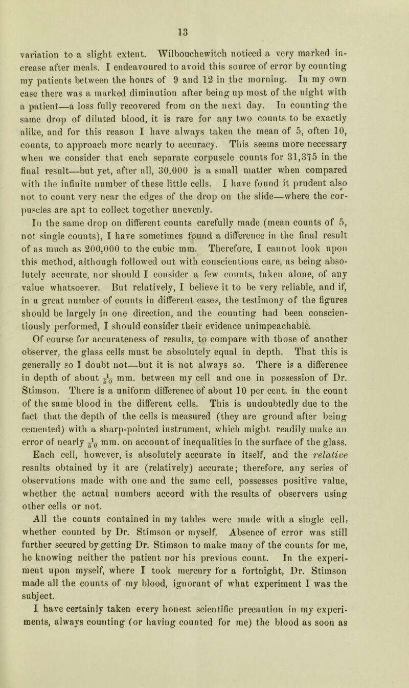 variation to a slight extent. Wilbouchevvitch noticed a very marked in- crease after meals. I endeavoured to avoid this source of error by counting my patients between the hours of 9 and 12 in the morning. In my own case there was a marked diminution after being up most of the night with a patient—a loss fully recovered from on the next day. In counting the same drop of diluted blood, it is rare for any two counts to be exactly alike, and for this reason I have always taken the mean of 5, often 10, counts, to approach more nearly to accuracy. This seems more necessary when we consider that each separate corpuscle counts for 31,375 in the final result—but yet, after all, 30,000 is a small matter when compared with the infinite number of these little cells. I have found it prudent also not to count very near the edges of the drop on the slide—where the cor- puscles are apt to collect together unevenly. In the same drop on different counts carefully made (mean counts of 5, not single counts), I have sometimes found a difference in the final result of as much as 200,000 to the cubic mm. Therefore, I cannot look upon this method, although followed out with conscientious care, as being abso- lutely accurate, nor should I consider a few counts, taken alone, of any value whatsoever. But relatively, I believe it to be very reliable, and if, in a great number of counts in different cases, the testimony of the figures should be largely in one direction, and the counting had been conscien- tiously performed, I should consider their evidence unimpeachable. Of course for accurateness of results, to compare with those of another observer, the glass cells must be absolutely equal in depth. That this is generally so I doubt not—but it is not always so. There is a difference in depth of about ^ mm. between my cell and one in possession of Dr. Stimson. There is a uniform difference of about 10 per cent, in the count of the same blood in the different cells. This is undoubtedly due to the fact that the depth of the cells is measured (they are ground after being cemented) with a sharp-pointed instrument, which might readily make an error of nearly ^ mm. on account of inequalities in the surface of the glass. Each cell, however, is absolutely accurate in itself, and the relative results obtained by it are (relatively) accurate; therefore, any series of observations made with one and the same cell, possesses positive value, whether the actual numbers accord with the results of observers using other cells or not. All the counts contained in my tables were made with a single cell, whether counted by Dr. Stimson or myself. Absence of error was still further secured by getting Dr. Stimson to make many of the counts for me, he knowing neither the patient nor his previous count. In the experi- ment upon myself, where I took mercury for a fortnight, Dr. Stimson made all the counts of my blood, ignorant of what experiment I was the subject. I have certainly taken every honest scientific precaution in my experi- ments, always counting (or having counted for me) the blood as soon as