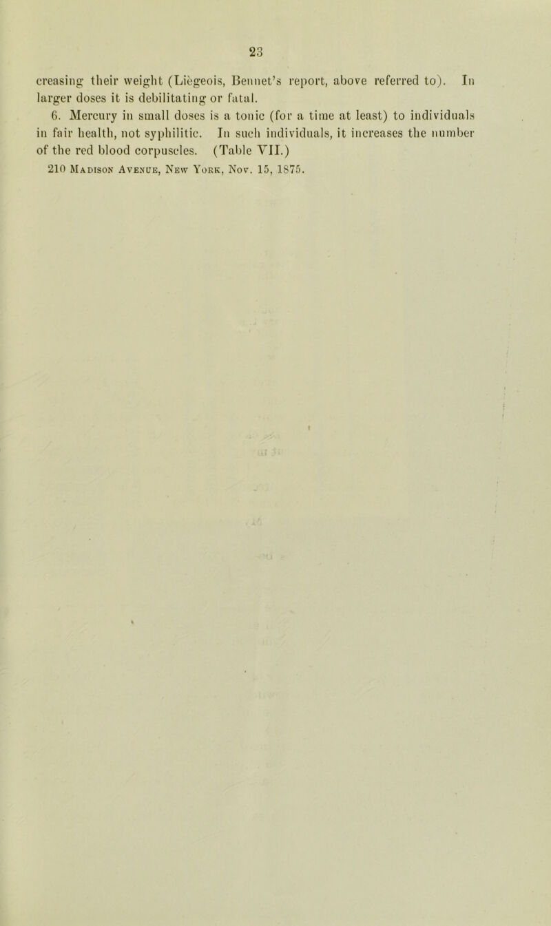 creasing their weight (Liegeois, Bennet’s report, above referred to). In larger doses it is debilitating or fatal. 6. Mercury in small doses is a tonic (for a time at least) to individuals in fair health, not syphilitic. In such individuals, it increases the number of the red blood corpuscles. (Table VII.) 210 Madison Avenue, New York, Nov. 15, 1875.