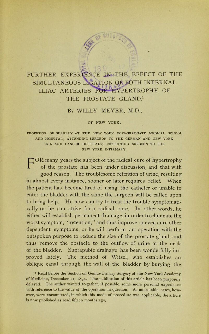 FURTHER EXPERIENCE IN THE EFFECT OF THE SIMULTANEOUS iS OF BOTH INTERNAL ILIAC ARTERIES HYPERTROPHY OF THE PROSTATE GLAND.1 By WILLY MEYER, M.D., OF NEW YORK, PROFESSOR OF SURGERY AT THE NEW YORK POST-GRADUATE MEDICAL SCHOOL AND HOSPITAL; ATTENDING SURGEON TO THE GERMAN AND NEW YORK SKIN AND CANCER HOSPITALS; CONSULTING SURGEON TO THE NEW YORK INFIRMARY. FOR many years the subject of the radical cure of hypertrophy of the prostate has been under discussion, and that with good reason. The troublesome retention of urine, resulting in almost every instance, sooner or later requires relief. When the patient has become tired of using the catheter or unable to enter the bladder with the same the surgeon will be called upon to bring help. He now can try to treat the trouble symptomati- cally or he can strive for a radical cure. In other words, he either will establish permanent drainage, in order to eliminate the worst symptom, “ retention,” and thus improve or even cure other dependent symptoms, or he will perform an operation with the outspoken purpose to reduce the size of the prostate gland, and thus remove the obstacle to the outflow of urine at the neck of the bladder. Suprapubic drainage has been wonderfully im- proved lately. The method of Witzel, who establishes an oblique canal through the wall of the bladder by burying the 1 Read before the Section on Genito-Urinary Surgery of the New York Academy of Medicine, December II, 1894. The publication of this article has been purposely delayed. The author wanted to gather, if possible, some more personal experience with reference to the value of the operation in question. As no suitable cases, how- ever, were encountered, in which this mode of procedure was applicable, the article is now published as read fifteen months ago.