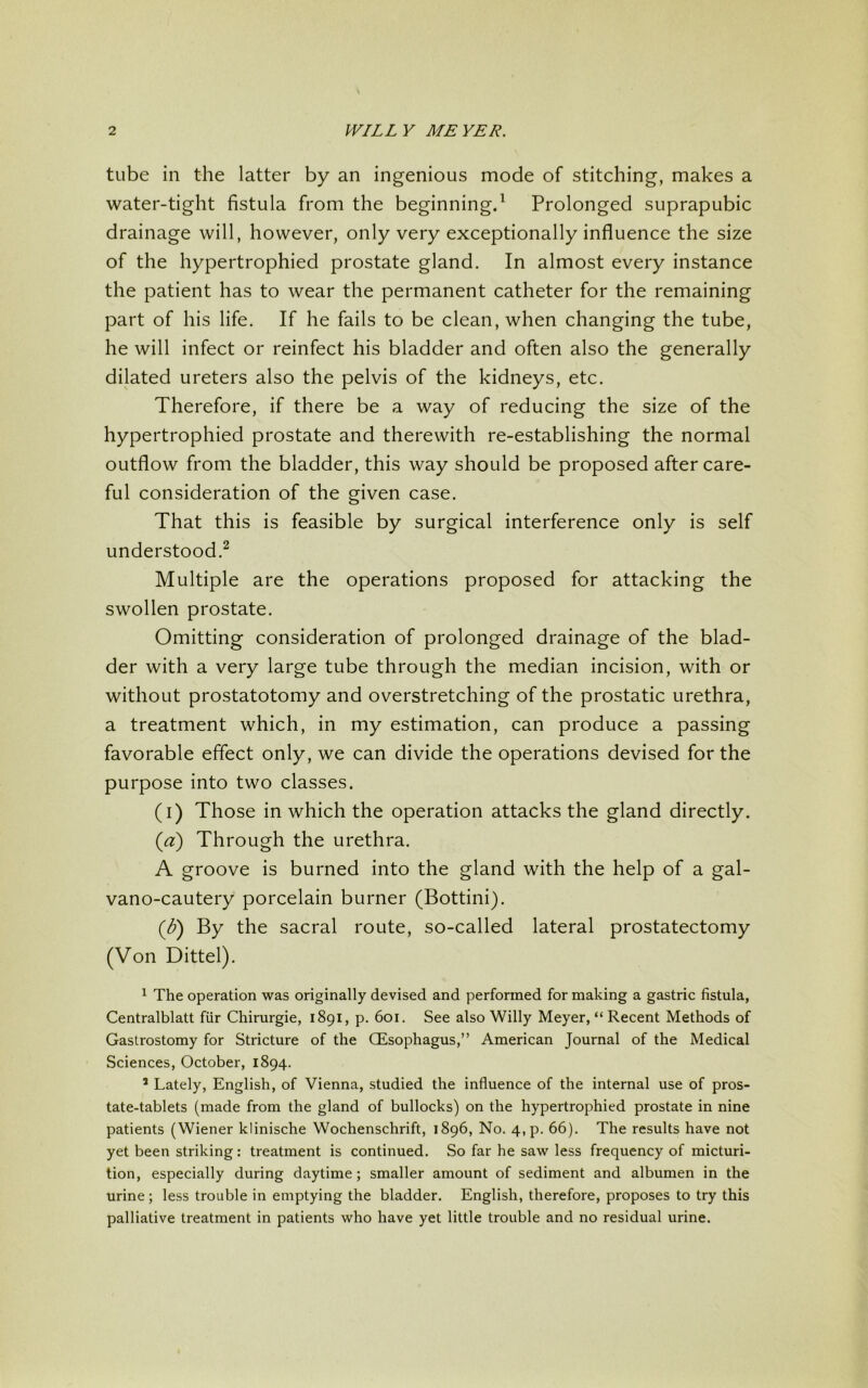 tube in the latter by an ingenious mode of stitching, makes a water-tight fistula from the beginning.1 Prolonged suprapubic drainage will, however, only very exceptionally influence the size of the hypertrophied prostate gland. In almost every instance the patient has to wear the permanent catheter for the remaining part of his life. If he fails to be clean, when changing the tube, he will infect or reinfect his bladder and often also the generally dilated ureters also the pelvis of the kidneys, etc. Therefore, if there be a way of reducing the size of the hypertrophied prostate and therewith re-establishing the normal outflow from the bladder, this way should be proposed after care- ful consideration of the given case. That this is feasible by surgical interference only is self understood.2 Multiple are the operations proposed for attacking the swollen prostate. Omitting consideration of prolonged drainage of the blad- der with a very large tube through the median incision, with or without prostatotomy and overstretching of the prostatic urethra, a treatment which, in my estimation, can produce a passing favorable effect only, we can divide the operations devised for the purpose into two classes. (i) Those in which the operation attacks the gland directly. (a) Through the urethra. A groove is burned into the gland with the help of a gal- vano-cautery porcelain burner (Bottini). {b) By the sacral route, so-called lateral prostatectomy (Von Dittel). 1 The operation was originally devised and performed for making a gastric fistula, Centralblatt fiir Chirurgie, 1891, p. 601. See also Willy Meyer, “ Recent Methods of Gastrostomy for Stricture of the CEsophagus,” American Journal of the Medical Sciences, October, 1894. 5 Lately, English, of Vienna, studied the influence of the internal use of pros- tate-tablets (made from the gland of bullocks) on the hypertrophied prostate in nine patients (Wiener klinische Wochenschrift, 1896, No. 4,p. 66). The results have not yet been striking: treatment is continued. So far he saw less frequency of micturi- tion, especially during daytime; smaller amount of sediment and albumen in the urine; less trouble in emptying the bladder. English, therefore, proposes to try this palliative treatment in patients who have yet little trouble and no residual urine.