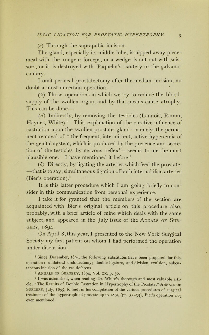 (c) Through the suprapubic incision. The gland, especially its middle lobe, is nipped away piece- meal with the rongeur forceps, or a wedge is cut out with scis- sors, or it is destroyed with Paquelin’s cautery or the galvano- cautery. I omit perineal prostatectomy after the median incision, no doubt a most uncertain operation. (2) Those operations in which we try to reduce the blood- supply of the swollen organ, and by that means cause atrophy. This can be done— (a) Indirectly, by removing the testicles (Lannois, Ramm, Haynes, White).1 This explanation of the curative influence of castration upon the swollen prostate gland—namely, the perma- nent removal of “ the frequent, intermittent, active hyperaemia of the genital system, which is produced by the presence and secre- tion of the testicles by nervous reflex”—seems to me the most plausible one. I have mentioned it before.2 (£) Directly, by ligating the arteries which feed the prostate, —that is to say, simultaneous ligation of both internal iliac arteries (Bier’s operation).3 It is this latter procedure which I am going briefly to con- sider in this communication from personal experience. I take it for granted that the members of the section are acquainted with Bier’s original article on this procedure, also, probably, with a brief article of mine which deals with the same subject, and appeared in the July issue of the Annals of Sur- gery, 1894. On April 8, this year, I presented to the New York Surgical Society my first patient on whom I had performed the operation under discussion. 1 Since December, 1894, the following substitutes have been proposed for this operation: unilateral orchidectomy; double ligature, and division, evulsion, subcu- taneous incision of the vas deferens. 2 Annals of Surgery, 1894, Vol. xx, p. 50. 3 I was astonished, when reading Dr. White’s thorough and most valuable arti- cle, “ The Results of Double Castration in Hypertrophy of the Prostate,” Annals of Surgery, July, 1895, to find, in his compilation of the various procedures of surgical treatment of the hypertrophied prostate up to 1895 (pp. 33-35), Bier’s operation not even mentioned.