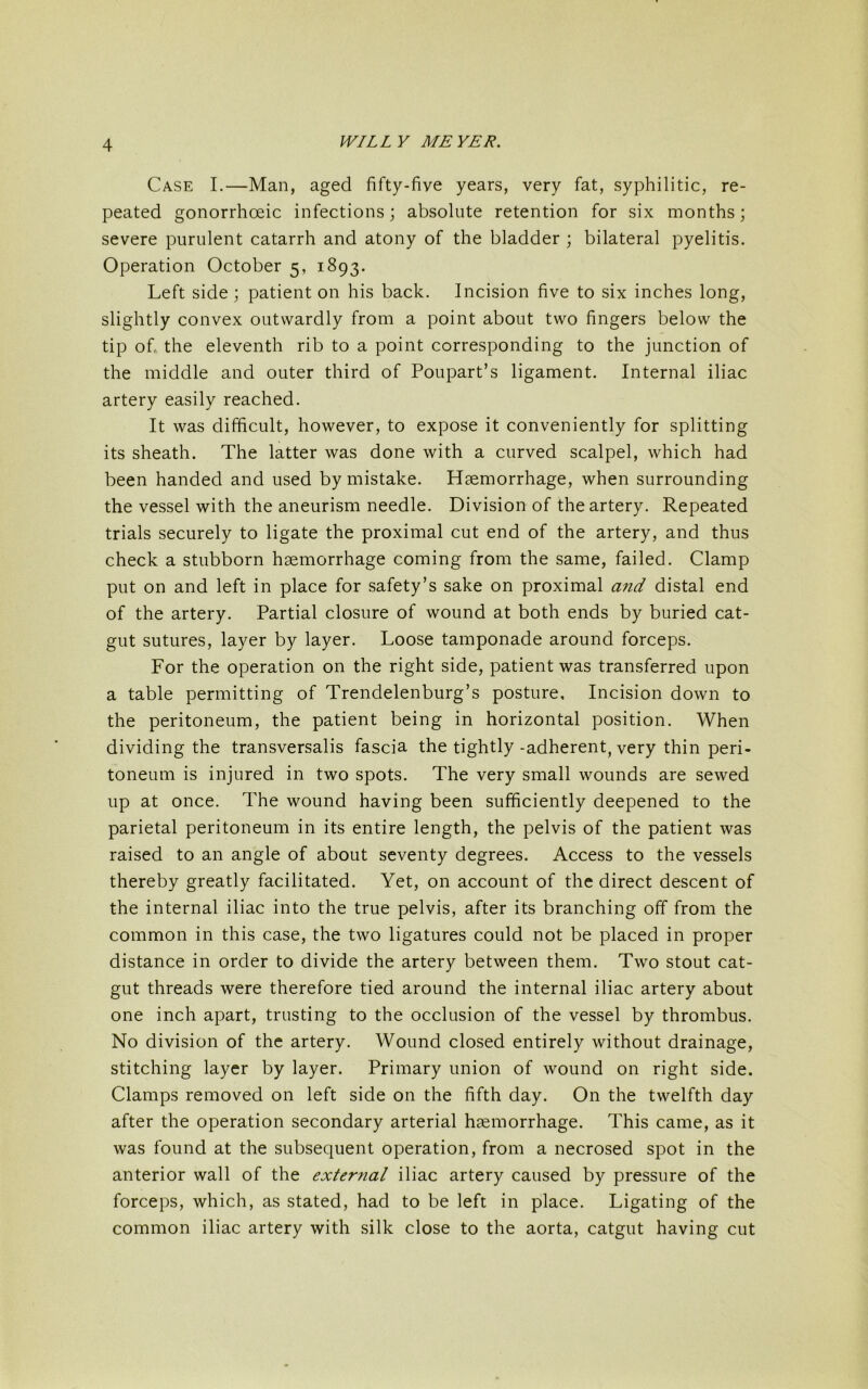 Case I.—Man, aged fifty-five years, very fat, syphilitic, re- peated gonorrhoeic infections; absolute retention for six months; severe purulent catarrh and atony of the bladder ; bilateral pyelitis. Operation October 5, 1893. Left side; patient on his back. Incision five to six inches long, slightly convex outwardly from a point about two fingers below the tip of the eleventh rib to a point corresponding to the junction of the middle and outer third of Poupart’s ligament. Internal iliac artery easily reached. It was difficult, however, to expose it conveniently for splitting its sheath. The latter was done with a curved scalpel, which had been handed and used by mistake. Haemorrhage, when surrounding the vessel with the aneurism needle. Division of the artery. Repeated trials securely to ligate the proximal cut end of the artery, and thus check a stubborn haemorrhage coming from the same, failed. Clamp put on and left in place for safety’s sake on proximal and distal end of the artery. Partial closure of wound at both ends by buried cat- gut sutures, layer by layer. Loose tamponade around forceps. For the operation on the right side, patient was transferred upon a table permitting of Trendelenburg’s posture. Incision down to the peritoneum, the patient being in horizontal position. When dividing the transversalis fascia the tightly -adherent, very thin peri- toneum is injured in two spots. The very small wounds are sewed up at once. The wound having been sufficiently deepened to the parietal peritoneum in its entire length, the pelvis of the patient was raised to an angle of about seventy degrees. Access to the vessels thereby greatly facilitated. Yet, on account of the direct descent of the internal iliac into the true pelvis, after its branching off from the common in this case, the two ligatures could not be placed in proper distance in order to divide the artery between them. Two stout cat- gut threads were therefore tied around the internal iliac artery about one inch apart, trusting to the occlusion of the vessel by thrombus. No division of the artery. Wound closed entirely without drainage, stitching layer by layer. Primary union of wound on right side. Clamps removed on left side on the fifth day. On the twelfth day after the operation secondary arterial haemorrhage. This came, as it was found at the subsequent operation, from a necrosed spot in the anterior wall of the external iliac artery caused by pressure of the forceps, which, as stated, had to be left in place. Ligating of the common iliac artery with silk close to the aorta, catgut having cut