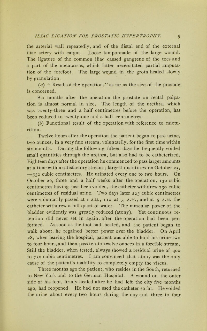 the arterial wall repeatedly, and of the distal end of the external iliac artery with catgut. Loose tamponnade of the large wound. The ligature of the common iliac caused gangrene of the toes and a part of the metatarsus, which latter necessitated partial amputa- tion of the forefoot. The large wound in the groin healed slowly by granulation. (a) “ Result of the operation,” as far as the size of the prostate is concerned. Six months after the operation the prostate on rectal palpa- tion is almost normal in size. The length of the urethra, which was twenty-three and a half centimetres before the operation, has been reduced to twenty-one and a half centimetres. (^) Functional result of the operation with reference to mictu- rition. Twelve hours after the operation the patient began to pass urine, two ounces, in a very fine stream, voluntarily, for the first time within six months. During the following fifteen days he frequently voided small quantities through the urethra, but also had to be catheterized. Eighteen days after the operation he commenced to pass larger amounts at a time with a satisfactory stream ; largest quantities on October 25, —550 cubic centimetres. He urinated every one to two hours. On October 26, three and a half weeks after the operation, 130 cubic centimetres having just been voided, the catheter withdrew 730 cubic centimetres of residual urine. Two days later 225 cubic centimetres were voluntarily passed at 1 a.m., iio at 3 a.m., and at 5 a.m. the catheter withdrew a full quart of water. The muscular power of the bladder evidently was greatly reduced (atony). Yet continuous re- tention did never set in again, after the operation had been per- formed. As soon as the foot had healed, and the patient began to walk about, he regained better power over the bladder. On April 28, when leaving the hospital, patient was able to hold his urine two to four hours, and then pass ten to twelve ounces in a forcible stream. Still the bladder, when tested, always showed a residual urine of 300 to 750 cubic centimetres. I am convinced that atony was the only cause of the patient’s inability to completely empty the viscus. Three months ago the patient, who resides in the South, returned to New York and to the German Hospital. A wound on the outer side of his foot, firmly healed after he had left the city five months ago, had reopened. He had not used the catheter so far. He voided the urine about every two hours during the day and three to four