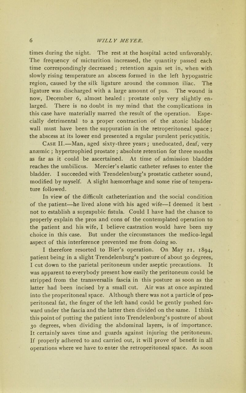 times during the night. The rest at the hospital acted unfavorably. The frequency of micturition increased, the quantity passed each time correspondingly decreased; retention again set in, when with slowly rising temperature an abscess formed in the left hypogastric region, caused by the silk ligature around the common iliac. The ligature was discharged with a large amount of pus. The wound is now, December 6, almost healed : prostate only very slightly en- larged. There is no doubt in my mind that the complications in this case have materially marred the result of the operation. Espe- cially detrimental to a proper contraction of the atonic bladder wall must have been the suppuration in the retroperitoneal space ; the abscess at its lower end presented a regular purulent pericystitis. Case II.—Man, aged sixty-three years; uneducated, deaf, very anaemic ; hypertrophied prostate ; absolute retention for three months as far as it could be ascertained. At time of admission bladder reaches the umbilicus. Mercier’s elastic catheter refuses to enter the bladder. I succeeded with Trendelenburg’s prostatic catheter sound, modified by myself. A slight haemorrhage and some rise of tempera- ture followed. In view of the difficult catheterization and the social condition of the patient—he lived alone with his aged wife—I deemed it best not to establish a suprapubic fistula. Could I have had the chance to properly explain the pros and cons of the contemplated operation to the patient and his wife, I believe castration would have been my choice in this case. But under the circumstances the medico-legal aspect of this interference prevented me from doing so. I therefore resorted to Bier’s operation. On May 21, 1894, patient being in a slight Trendelenburg’s posture of about 30 degrees, I cut down to the parietal peritoneum under aseptic precautions. It was apparent to everybody present how easily the peritoneum could be stripped from the transversalis fascia in this posture as soon as the latter had been incised by a small cut. Air was at once aspirated into the properitoneal space. Although there was not a particle of pro- peritoneal fat, the finger of the left hand could be gently pushed for- ward under the fascia and the latter then divided on the same. I think this point of putting the patient into Trendelenburg’s posture of about 30 degrees, when dividing the abdominal layers, is of importance. It certainly saves time and guards against injuring the peritoneum. If properly adhered to and carried out, it will prove of benefit in all operations where we have to enter the retroperitoneal space. As soon