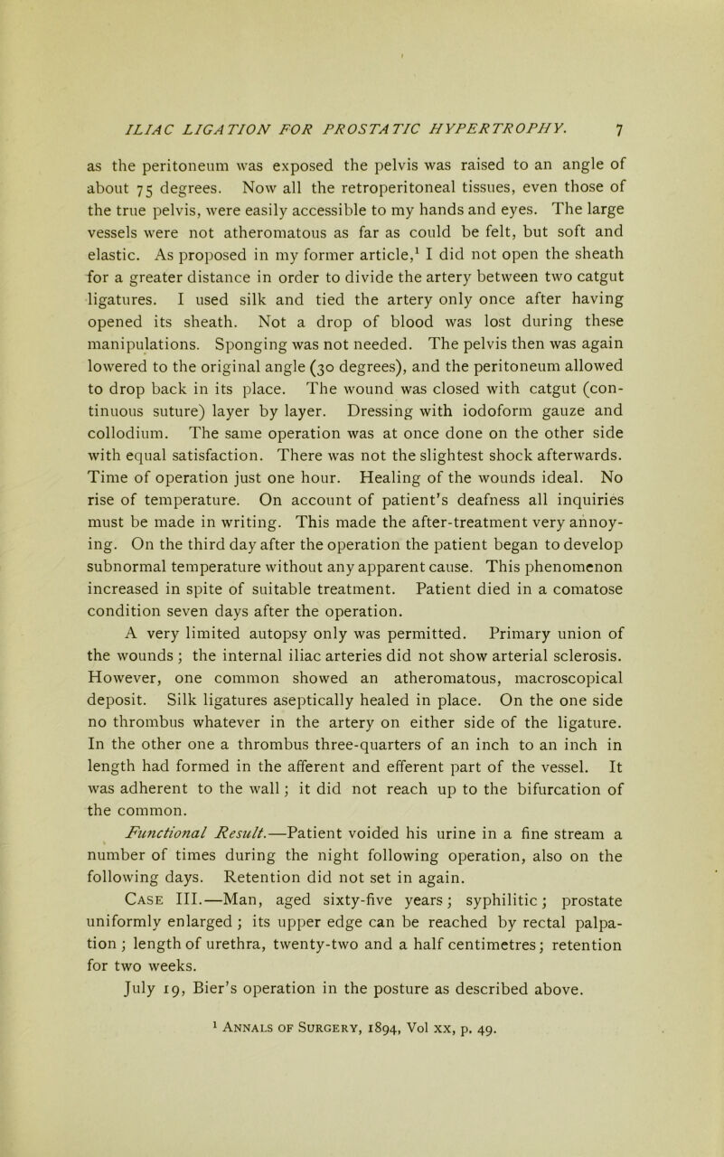 as the peritoneum was exposed the pelvis was raised to an angle of about 75 degrees. Now all the retroperitoneal tissues, even those of the true pelvis, were easily accessible to my hands and eyes. The large vessels were not atheromatous as far as could be felt, but soft and elastic. As proposed in my former article,1 I did not open the sheath for a greater distance in order to divide the artery between two catgut ligatures. I used silk and tied the artery only once after having opened its sheath. Not a drop of blood was lost during these manipulations. Sponging was not needed. The pelvis then was again lowered to the original angle (30 degrees), and the peritoneum allowed to drop back in its place. The wound was closed with catgut (con- tinuous suture) layer by layer. Dressing with iodoform gauze and collodium. The same operation was at once done on the other side with equal satisfaction. There was not the slightest shock afterwards. Time of operation just one hour. Healing of the wounds ideal. No rise of temperature. On account of patient’s deafness all inquiries must be made in writing. This made the after-treatment very annoy- ing. On the third day after the operation the patient began to develop subnormal temperature without any apparent cause. This phenomenon increased in spite of suitable treatment. Patient died in a comatose condition seven days after the operation. A very limited autopsy only was permitted. Primary union of the wounds ; the internal iliac arteries did not show arterial sclerosis. However, one common showed an atheromatous, macroscopical deposit. Silk ligatures aseptically healed in place. On the one side no thrombus whatever in the artery on either side of the ligature. In the other one a thrombus three-quarters of an inch to an inch in length had formed in the afferent and efferent part of the vessel. It was adherent to the wall; it did not reach up to the bifurcation of the common. Functional Result.—Patient voided his urine in a fine stream a number of times during the night following operation, also on the following days. Retention did not set in again. Case III.—Man, aged sixty-five years; syphilitic; prostate uniformly enlarged ; its upper edge can be reached by rectal palpa- tion ; length of urethra, twenty-two and a half centimetres; retention for two weeks. July 19, Bier’s operation in the posture as described above. 1 Annals of Surgery, 1894, Vol xx, p. 49.