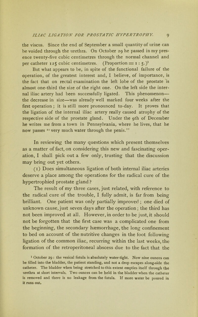 the viscus. Since the end of September a small quantity of urine can be voided through the urethra. On October 29 he passed in my pres- ence twenty-five cubic centimetres through the normal channel and per catheter 125 cubic centimetres. (Proportion = 1 : 5.)1 But what appears to be, in spite of the functional failure of the operation, of the greatest interest and, I believe, of importance, is the fact that on rectal examination the left lobe of the prostate is almost one-third the size of the right one. On the left side the inter- nal iliac artery had been successfully ligated. This phenomenon— the decrease in size—was already well marked four weeks after the first operation ; it is still more pronounced to-day. It proves that the ligation of the internal iliac artery really caused atrophy of the respectiye side of the prostate gland. Under the 9th of December he writes me from a town in Pennsylvania, where he lives, that he now passes “ very much water through the penis.” In reviewing the many questions which present themselves as a matter of fact, on considering this new and fascinating oper- ation, I shall pick out a few only, trusting that the discussion may bring out yet others. (1) Does simultaneous ligation of both internal iliac arteries deserve a place among the operations for the radical cure of the hypertrophied prostate gland ? The result of my three cases, just related, with reference to the radical cure of the trouble, I fully admit, is far from being brilliant. One patient was only partially improved ; one died of unknown cause, just seven days after the operation ; the third has not been improved at all. However, in order to be just, it should not be forgotten that the first case was a complicated one from the beginning, the secondary haemorrhage, the long confinement to bed on account of the nutritive changes in the foot following ligation of the common iliac, recurring within the last weeks, the formation of the retroperitoneal abscess due to the fact that the 1 October 29 : the vesical fistula is absolutely water-tight. Now nine ounces can be filled into the bladder, the patient standing, and not a drop escapes along-side the catheter. The bladder when being stretched to this extent empties itself through the urethra at short intervals. Two ounces can be held in the bladder when the catheter is removed and there is no leakage from the fistula. If more water be poured in it runs out.