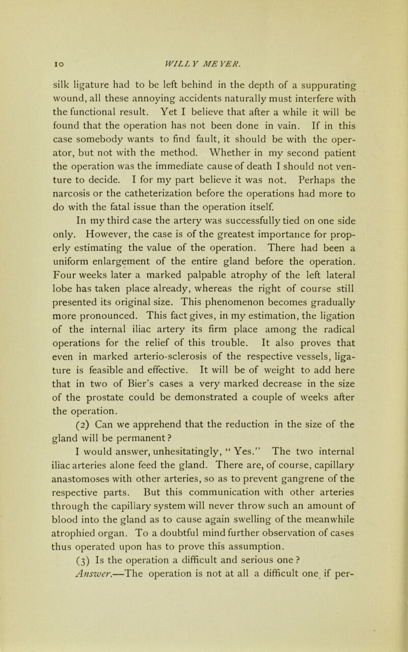 silk ligature had to be left behind in the depth of a suppurating wound, all these annoying accidents naturally must interfere with the functional result. Yet I believe that after a while it will be found that the operation has not been done in vain. If in this case somebody wants to find fault, it should be with the oper- ator, but not with the method. Whether in my second patient the operation was the immediate cause of death I should not ven- ture to decide. I for my part believe it was not. Perhaps the narcosis or the catheterization before the operations had more to do with the fatal issue than the operation itself. In my third case the artery was successfully tied on one side only. However, the case is of the greatest importance for prop- erly estimating the value of the operation. There had been a uniform enlargement of the entire gland before the operation. Four weeks later a marked palpable atrophy of the left lateral lobe has taken place already, whereas the right of course still presented its original size. This phenomenon becomes gradually more pronounced. This fact gives, in my estimation, the ligation of the internal iliac artery its firm place among the radical operations for the relief of this trouble. It also proves that even in marked arterio-sclerosis of the respective vessels, liga- ture is feasible and effective. It will be of weight to add here that in two of Bier’s cases a very marked decrease in the size of the prostate could be demonstrated a couple of weeks after the operation. (2) Can we apprehend that the reduction in the size of the gland will be permanent ? I would answer, unhesitatingly, “ Yes.” The two internal iliac arteries alone feed the gland. There are, of course, capillary anastomoses with other arteries, so as to prevent gangrene of the respective parts. But this communication with other arteries through the capillary system will never throw such an amount of blood into the gland as to cause again swelling of the meanwhile atrophied organ. To a doubtful mind further observation of cases thus operated upon has to prove this assumption. (3) Is the operation a difficult and serious one ? Answer.—The operation is not at all a difficult one if per-