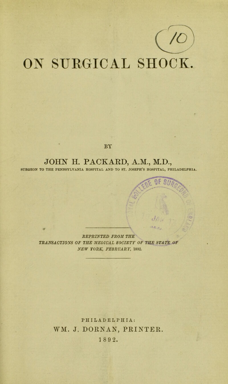 ON SURGICAL SHOCK. BY JOHN H. PACKAED, A.M., M.D., SURGEON TO THE PENNSYLVANIA HOSPITAL AND TO ST. JOSEPH’S HOSPITAL, PHILADELPHIA. REPRINTED FROM THE TRANSACTIONS OF THE MEDICAL SOCIETY OF THE STATE OF NEW YORK, FEBRUARY, 1892. PHILADELPHIA; WM. J. DORNAN, PRINTER.