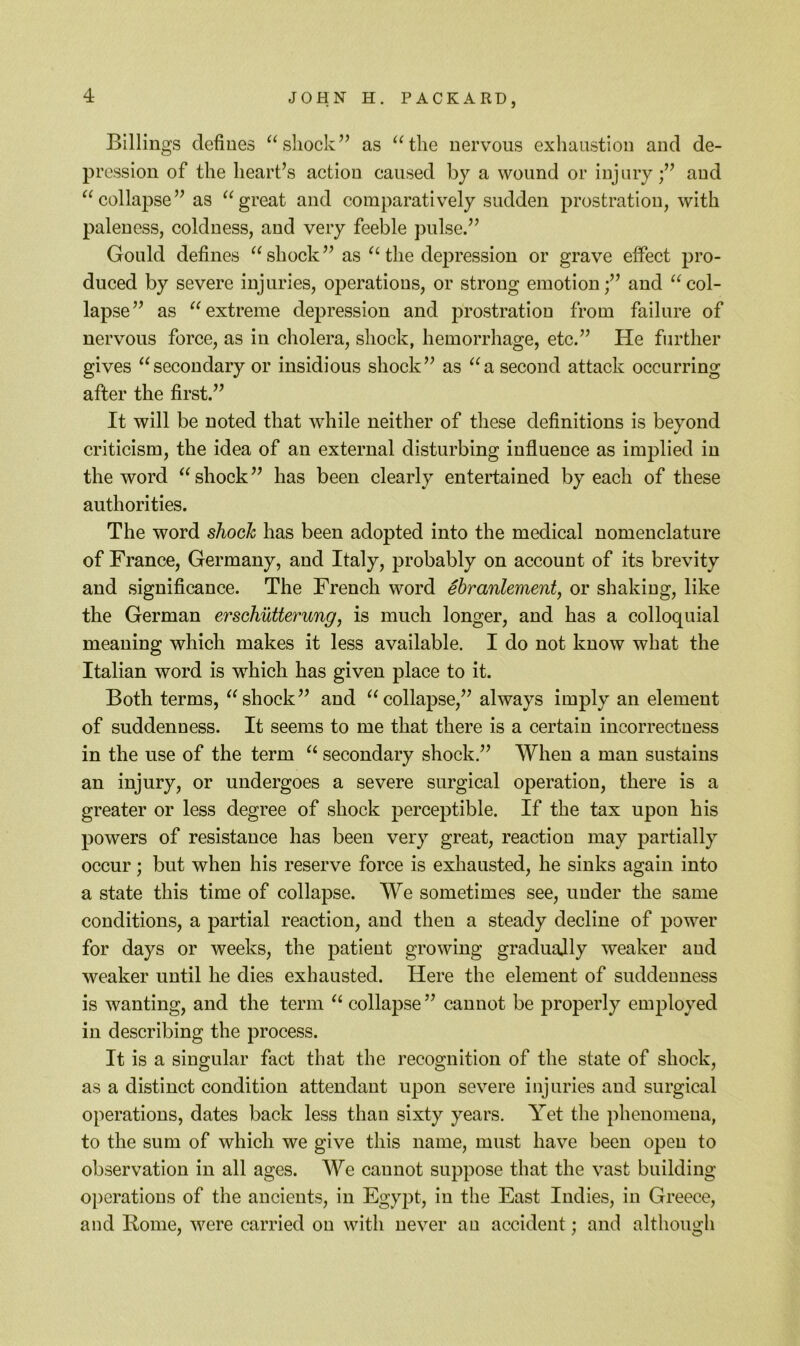 Billings defines ^^shock’^ as ^^tlie nervous exhaustion and de- pression of the heart’s action caused by a wound or injury;” and “collapse” as “great and comparatively sudden prostration, with paleness, coldness, and very feeble pulse.” Gould defines “shock” as “ the depression or grave effect pro- duced by severe injuries, operations, or strong emotion;” and “col- lapse” as “extreme depression and prostration from failure of nervous force, as in cholera, shock, hemorrhage, etc.” He further gives “secondary or insidious shock” as “a second attack occurring after the first.” It will be noted that while neither of these definitions is beyond criticism, the idea of an external disturbing influence as implied in the word “ shock ” has been clearly entertained by each of these authorities. The word sJiooh has been adopted into the medical nomenclature of France, Germany, and Italy, probably on account of its brevity and significance. The French word ebranlement, or shaking, like the German erschutterung, is much longer, and has a colloquial meaning which makes it less available. I do not know what the Italian word is which has given place to it. Both terms, “shock” and “collapse,” always imply an element of suddenness. It seems to me that there is a eertain incorrectness in the use of the term “ seeondary shock.” When a man sustains an injury, or undergoes a severe surgical operation, there is a greater or less degree of shock perceptible. If the tax upon his powers of resistance has been very great, reaction may partially occur; but when his reserve force is exhausted, he sinks again into a state this time of collapse. We sometimes see, under the same conditions, a partial reaction, and then a steady decline of power for days or weeks, the patient growing gradually weaker aud weaker until he dies exhausted. Here the element of suddenness is wanting, and the term “ collapse ” cannot be properly employed in describing the process. It is a singular fact that the recognition of the state of shock, as a distinct condition attendant upon severe injuries and surgical operations, dates back less than sixty years. Yet the phenomena, to the sum of which we give this name, must have been open to observation in all ages. We cannot suppose that the vast building operations of the ancients, in Egypt, in the East Indies, in Greece, and Rome, were carried on with never au accident; and although