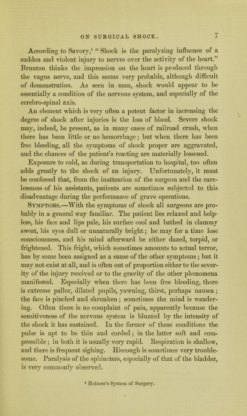 According to Savory/ Shock is the paralyzing influence of a sudden and violent injury to nerves over the activity of the heart.’^ Brunton thinks the impression on the heart is produced through the vagus nerve, and this seems very probable, although difficult of demonstration. As seen in man, shock would appear to be essentially a condition of the nervous system, and especially of the cerebro-spinal axis. An element which is very often a potent factor in increasing the degree of shock after injuries is the loss of blood. Severe shock may, indeed, be present, as in many cases of railroad crush, when there has been little or no hemorrhage; but when there has been free bleeding, all the symptoms of shock proper are aggravated, and the chances of the patient’s reacting are materially lessened. Exposure to cold, as during transportation to hospital, too often adds greatly to the shock of an injury. Unfortunately, it must be confessed that, from the inattention of the surgeon and the care- lessness of his assistants, patients are sometimes subjected to this disadvantage during the performance of grave operations. Symptoms.—With the symptoms of shock all surgeons are pro- bably in a general way familiar. The patient lies relaxed and help- less, his face and lips pale, his surface cool and bathed in clammy sweat, his eyes dull or unnaturally bright; he may for a time lose consciousness, and his mind afterward be either dazed, torpid, or frightened. This fright, which sometimes amounts to actual terror, has by some been assigned as a cause of the other symptoms ; but it may not exist at all, and is often out of proportion either to the sever- ity of the injury received or to the gravity of the other phenomena manifested. Especially when there has been free bleeding, there is extreme pallor, dilated pupils, yawning, thirst, perhaps nausea; the face is pinched and shrunken ; sometimes the mind is wander- ing. Often there is no complaint of pain, apparently because the sensitiveness of the nervous system is blunted by the intensity of the shock it has sustained. In the former of these conditions the pulse is apt to be thin and corded; in the latter soft and com- pressible ; in both it is usually very rapid. Respiration is shallow, and there is frequent sighing. Hiccough is sometimes very trouble- some. Paralysis of the sphincters, especially of that of the bladder, is very commonly observed. ^ Holmes’s System of Surgery.