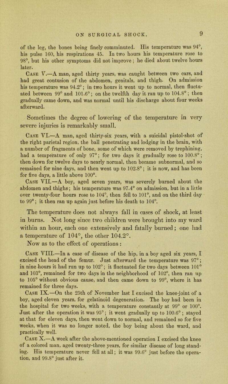 of the leg, the bones being finely comminuted. His temperature was 94°, his pulse 160, his respirations 45. In two hours his temperature rose to 9S°, but his other symptoms did not improve ; he died about twelve hours later. Case V.—A man, aged thirty years, was caught between two cars, and had great contusion of the abdomen, genitals, and thigh- On admission his temperature was 94.2°; in two hours it went up to normal, then fluctu- ated between 99° and 101.6°; on the twelfth day it ran up to 104.8° ; then gradually came down, and was normal until his discharge about four weeks afterward. Sometimes the degree of lowering of the temperature in very severe injuries is remarkably small. Case VI.—A man, aged thirty-six years, with a suicidal pistol-shot of the right parietal region, the ball penetrating and lodging in the brain, with a number of fragments of bone, some of which were removed by trephining, had a temperature of only 97°; for two days it gradually rose to 100.8° ; then down for twelve days to nearly normal, then became subnormal, and so remained for nine days, and then went up to 102.8° ; it is now, and has been for five days, a little above 100°. Case VII.—A boy, aged seven years, was severely burned about the abdomen and thighs; his temperature was 97.4° on admission, but in a little over twenty-four hours rose to 104°, then fell to 101°, and on the third day to 99°; it then ran up again just before his death to 104°. The temperature does not always fall in cases of shock, at least in burns. Not long since two children were brought into my ward within an hour, each one extensively and fatally burned; one had a temperature of 104°, the other 104.2°. Now as to the effect of operations : Case VIII.—In a case of disease of the hip, in a boy aged six years, I excised the head of the femur. Just afterward the temperature was 97° ; in nine hours it had run up to 102°; it fluctuated for two days between 101° and 103°, remained for two days in the neighborhood of 102°, then ran up to 105° without obvious cause, and then came down to 99°, where it has remained for three days. Case IX.—On the 25th of November last I excised the knee-joint of a boy, aged eleven years, for gelatinoid degeneration. The boy had been in the hospital for two weeks, with a temperature constantly at 99° or 100°. Just after the operation it was 95° ; it went gradually up to 100.6° ; stayed at that for eleven days, then went down to normal, and remained so for five weeks, when it was no longer noted, the boy being about the ward, and practically well. Case X.—A week after the above-mentioned operation I excised the knee of a colored man, aged twenty-three years, for similar disease of long stand- ing. His temperature never fell at all; it was 99.6° just before the opera- tion, and 99.8° just after it.