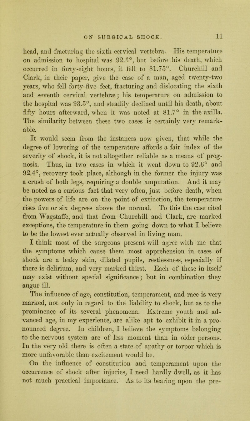 11 head, and fracturing the sixth cervical vertebra. His temperature on admission to liospital was 92.3°, but before his death, which occurred in forty-eight hours, it fell to 81.75°. Churchill and Clark, in their paper, give the case of a man, aged twenty-two years, who fell forty-five feet, fracturing and dislocating the sixth and seventh cervical vertebrae; his temperature on admission to the hospital was 93.5°, and steadily declined until his death, about fifty hours afterward, when it was noted at 81.7° in the axilla. The similarity between these two cases is certainly very remark- able. It would seem from the instances now given, that while the degree of lowering of the temperature affords a fair index of the severity of shock, it is not altogether reliable as a means of prog- nosis. Thus, in two cases in which it went down to 92.6° and 92.4°, recovery took place, although in the former the injury was a crush of both legs, requiring a double amputation. And it may be noted as a curious fact that very often, just before death, when the powers of life are on the point of extinction, the temperature rises five or six degrees above the normal. To this the case cited from Wagstaife, and that from Churchill and Clark, are marked exceptions, the temperature in them going down to what I believe to be the lowest ever actually observed in living man. I think most of the surgeons present will agree with me that the symptoms which cause them most apprehension in cases of shock are a leaky skin, dilated pupils, restlessness, especially if there is delirium, and very marked thirst. Each of these in itself may exist without special significance; but in combination they augur ill. The influence of age, constitution, temperament, and race is very marked, not only in regard to the liability to shock, but as to the prominence of its several phenomena. Extreme youth and ad- vanced age, in my experience, are alike apt to exhibit it in a pro- nounced degree. In children, I believe the symptoms belonging to the nervous system are of less moment than in older persons. In the very old there is often a state of apathy or torpor which is more unfavorable than excitement would be. On the influence of constitution and, temperament upon the occurrence of shock after injuries, I need hardly dwell, as it has not much practical importance. As to its bearing upon the pre-