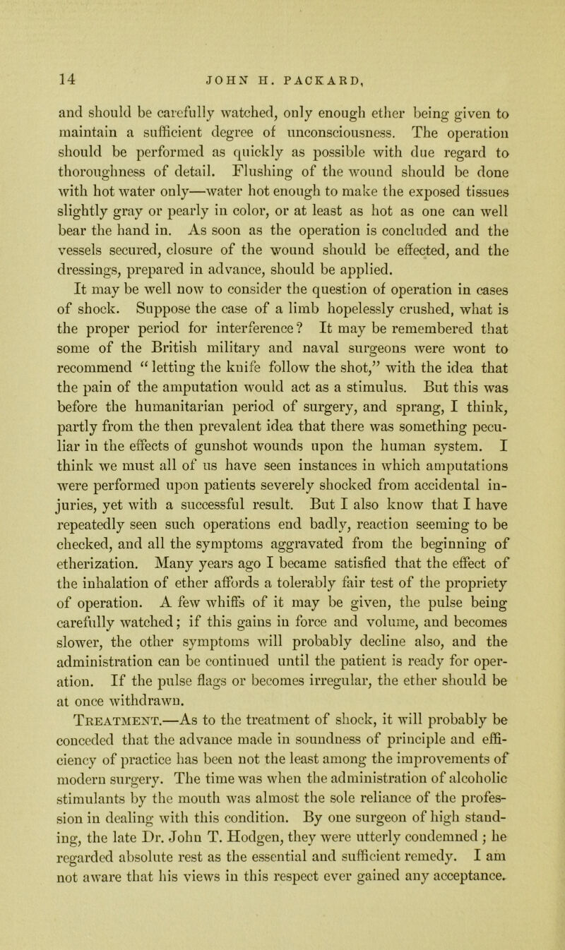 and should be carefully watched, only enough ether being given to maintain a sufficient degree of unconsciousness. The operation should be performed as quickly as possible with due regard to thoroughness of detail. Flushing of the wound should be done with hot water only—water hot enough to make the exposed tissues slightly gray or pearly in color, or at least as hot as one can well bear the hand in. As soon as the operation is concluded and the vessels secured, closure of the wound should be effected, and the dressings, prepared in advance, should be applied. It may be well now to consider the question of operation in cases of shock. Suppose the case of a limb hopelessly crushed, what is the proper period for interference? It may be remembered that some of the British military and naval surgeons were wont to recommend letting the knife follow the shot,^^ with the idea that the pain of the amputation would act as a stimulus. But this was before the humanitarian period of surgery, and sprang, I think, partly from the then prevalent idea that there was something pecu- liar in the effects of gunshot wounds upon the human system. I think we must all of us have seen instances in which amputations were performed upon patients severely shocked from accidental in- juries, yet with a successful result. But I also know that I have repeatedly seen such operations end badly, reaction seeming to be checked, and all the symptoms aggravated from the beginning of etherization. Many years ago I became satisfied that the effect of the inhalation of ether affords a tolerably fair test of the propriety of operation. A few whiffs of it may be given, the pulse being carefully watched; if this gains in force and volume, and becomes slower, the other symptoms will probably decline also, and the administration can be continued until the patient is ready for oper- ation. If the pulse flags or becomes irregular, the ether should be at once withdrawn. Treatment.—As to the treatment of shock, it will probably be conceded that the advance made in soundness of principle and effi- ciency of practice has been not the least among the improvements of modern surgery. The time was when the administration of alcoholic stimulants by the mouth was almost the sole reliance of the profes- sion in dealing with this condition. By one surgeon of high stand- ing, the late Dr. John T. Hodgen, they were utterly condemned ; he regarded absolute rest as the essential and sufficient remedy. I am not aware that his views in this respect ever gained any acceptance.