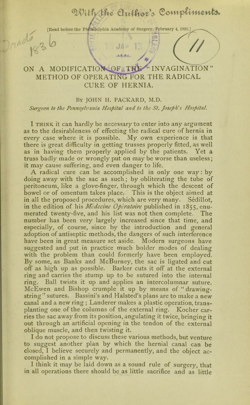 [Reftd before the Philadelphia Academy of Surgery. February 4, 1895.] ; IC~1 . Jl-' ' r / p T V ON A MODIFICATl6'}KQF.iTiJ^‘invagination  METHOD OF 0PERATII?STOR THE RADICAL CURE OF HERNIA. By JOHN H. PACKARD, M.D. Surgeon to the Pennsylvcuiia Hospital and to the St. Joseph's Hospital. I THINK it can hardly be necessary to enter into any argument as to the desirableness of effecting the radical cure of hernia in every case where it is possible. My own experience is that there is great difficulty in getting trusses properly fitted, as well as in having them properly applied by the patients. Yet a truss badly made or wrongly put on may be worse than useless; it may cause suffering, and even danger to life. A radical cure can be accomplished in only one way: by doing away with the sac as such ; by obliterating the tube of peritoneum, like a glove-finger, through which the descent of bowel or of omentum takes place. This is the object aimed at in all the proposed procedures, which are very many. Sedillot, in the edition of his Medecine Operatoire published in 1855, enu- merated twenty-five, and his list was not then complete. The number has been very largely increased since that time, and especially, of course, since by the introduction and general adoption of antiseptic methods, the dangers of such interference have been in great measure set aside. Modern surgeons have suggested and put in practice much bolder modes of dealing with the problem than could formerly have been employed. By some, as Banks and McBurney, the sac is ligated and cut off as high up as possible. Barker cuts it off at the external ring and carries the stump up to be sutured into the internal ring. Ball twists it up and applies an intercolumnar suture. McEwen and Bishop crumple it up by means of “ drawing- string’’ sutures. Bassini’s and Halsted’s plans are to make a new canal and a new ring ; Landerer makes a plastic operation, trans- planting one of the columns of the external ring. Kocher car- ries the sac away from its position, angulating it twice, bringing it out through an artificial opening in the tendon of the external oblique muscle, and then twisting it. I do not propose to discuss these various methods, but venture to suggest another plan by which the hernial canal can be closed, I believe securely and permanently, and the object ac- complished in a simple way. I think it may be laid down as a sound rule of surgery, that in all operations there should be as little sacrifice and as little