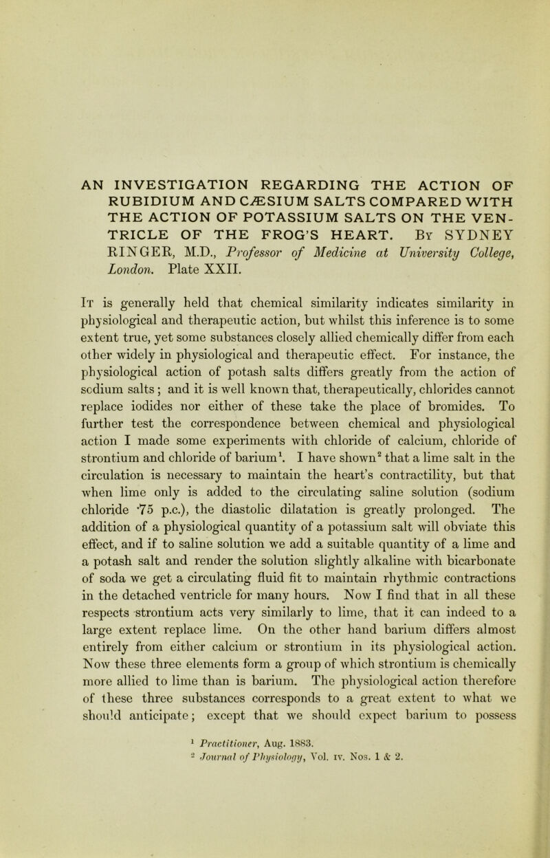 AN INVESTIGATION REGARDING THE ACTION OF RUBIDIUM AND C/ESIUM SALTS COMPARED WITH THE ACTION OF POTASSIUM SALTS ON THE VEN- TRICLE OF THE FROG’S HEART. By SYDNEY RINGER, M.D., Professor of Medicine at University College, London. Plate XXII. It is generally held that chemical similarity indicates similarity in physiological and therapeutic action, but whilst this inference is to some extent true, yet some substances closely allied chemically differ from each other widely in physiological and therapeutic effect. For instance, the physiological action of potash salts differs greatly from the action of scdium salts ; and it is well known that, therapeutically, chlorides cannot replace iodides nor either of these take the place of bromides. To further test the correspondence between chemical and physiological action I made some experiments with chloride of calcium, chloride of strontium and chloride of barium1. I have shown2 that a lime salt in the circulation is necessary to maintain the heart’s contractility, but that when lime only is added to the circulating saline solution (sodium chloride *75 p.c.), the diastolic dilatation is greatly prolonged. The addition of a physiological quantity of a potassium salt will obviate this effect, and if to saline solution we add a suitable quantity of a lime and a potash salt and render the solution slightly alkaline with bicarbonate of soda we get a circulating fluid fit to maintain rhythmic contractions in the detached ventricle for many hours. Now I find that in all these respects strontium acts very similarly to lime, that it can indeed to a large extent replace lime. On the other hand barium differs almost entirely from either calcium or strontium in its physiological action. Now these three elements form a group of which strontium is chemically more allied to lime than is barium. The physiological action therefore of these three substances corresponds to a great extent to what we should anticipate; except that we should expect barium to possess 1 Practitioner, Aug. 1883.