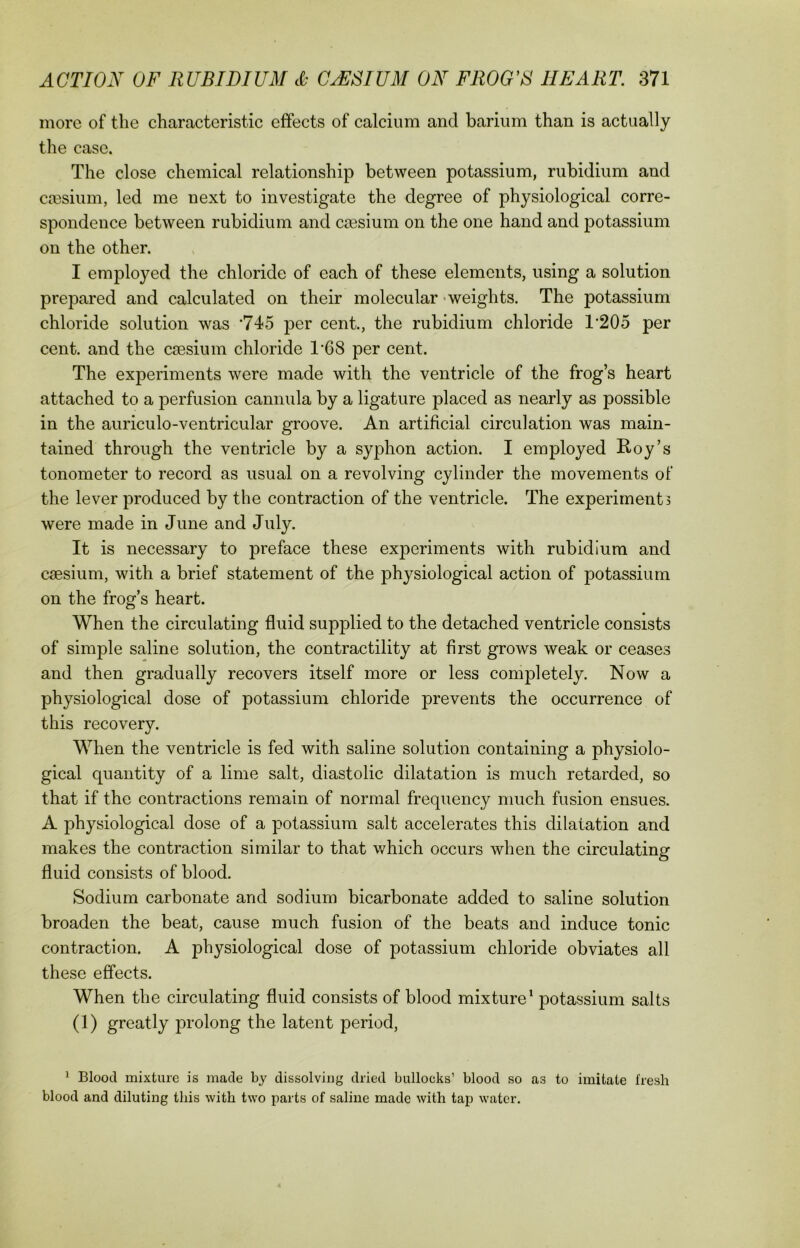 more of the characteristic effects of calcium and barium than is actually the case. The close chemical relationship between potassium, rubidium and caesium, led me next to investigate the degree of physiological corre- spondence between rubidium and caesium on the one hand and potassium on the other. I emploj^ed the chloride of each of these elements, using a solution prepared and calculated on their molecular weights. The potassium chloride solution was '745 per cent., the rubidium chloride T205 per cent, and the caesium chloride T68 per cent. The experiments were made with the ventricle of the frog’s heart attached to a perfusion cannula by a ligature placed as nearly as possible in the auriculo-ventricular groove. An artificial circulation was main- tained through the ventricle by a syphon action. I employed Roy’s tonometer to record as usual on a revolving cylinder the movements of the lever produced by the contraction of the ventricle. The experiments were made in June and July. It is necessary to preface these ex23eriments with rubidium and caesium, with a brief statement of the physiological action of potassium on the frog’s heart. When the circulating fluid supplied to the detached ventricle consists of simple saline solution, the contractility at first grows weak or ceases and then gradually recovers itself more or less completely. Now a physiological dose of potassium chloride prevents the occurrence of this recovery. When the ventricle is fed with saline solution containing a physiolo- gical quantity of a lime salt, diastolic dilatation is much retarded, so that if the contractions remain of normal frequency much fusion ensues. A physiological dose of a potassium salt accelerates this dilatation and makes the contraction similar to that which occurs when the circulating fluid consists of blood. Sodium carbonate and sodium bicarbonate added to saline solution broaden the beat, cause much fusion of the beats and induce tonic contraction. A physiological dose of potassium chloride obviates all these effects. When the circulating fluid consists of blood mixture1 potassium salts (1) greatly prolong the latent period, 1 Blood mixture is made by dissolving dried bullocks’ blood so as to imitate fresh blood and diluting this with two parts of saline made with tap water.