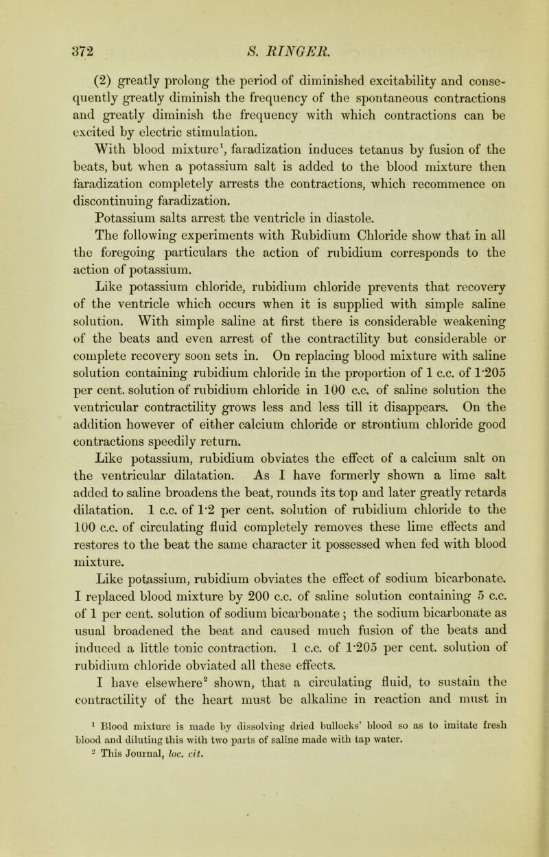 (2) greatly prolong the period of diminished excitability and conse- quently greatly diminish the frequency of the spontaneous contractions and greatly diminish the frequency with which contractions can be excited by electric stimulation. With blood mixture1, faradization induces tetanus by fusion of the beats, but when a potassium salt is added to the blood mixture then faradization completely arrests the contractions, which recommence on discontinuing faradization. Potassium salts arrest the ventricle in diastole. The following experiments with Rubidium Chloride show that in all the foregoing particulars the action of rubidium corresponds to the action of potassium. Like potassium chloride, rubidium chloride prevents that recovery of the ventricle which occurs when it is supplied with simple saline solution. With simple saline at first there is considerable weakening of the beats and even arrest of the contractility but considerable or complete recovery soon sets in. On replacing blood mixture with saline solution containing rubidium chloride in the proportion of 1 c.c. of P205 per cent, solution of rubidium chloride in 100 c.c. of saline solution the ventricular contractility grows less and less till it disappears. On the addition however of either calcium chloride or strontium chloride good contractions speedily return. Like potassium, rubidium obviates the effect of a calcium salt on the ventricular dilatation. As I have formerly shown a lime salt added to saline broadens the beat, rounds its top and later greatly retards dilatation. 1 c.c. of 12 per cent, solution of rubidium chloride to the 100 c.c. of circulating fluid completely removes these lime effects and restores to the beat the same character it possessed when fed with blood mixture. Like potassium, rubidium obviates the effect of sodium bicarbonate. I replaced blood mixture by 200 c.c. of saline solution containing 5 c.c. of 1 per cent, solution of sodium bicarbonate ; the sodium bicarbonate as usual broadened the beat and caused much fusion of the beats and induced a little tonic contraction. 1 c.c. of 1*205 per cent, solution of rubidium chloride obviated all these effects. I have elsewhere2 shown, that a circulating fluid, to sustain the contractility of the heart must be alkaline in reaction and must in 1 Blood mixture is made by dissolving dried bullocks’ blood so as to imitate fresh blood and diluting this with two parts of saline made with tap water. 2 This Journal, loc. cit.