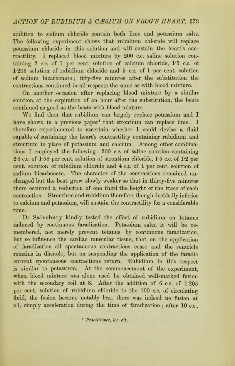 addition to sodium chloride contain both lime and potassium salts. The following experiment shows that rubidium chloride will replace potassium chloride in this solution and will sustain the hearts con- tractility. I replaced blood mixture by 200 c.c. saline solution con- taining 2 c.c. of 1 per cent, solution of calcium chloride, T5 c.c. of T205 solution of rubidium chloride and 5 c.c. of 1 per cent, solution of sodium bicarbonate; fifty-five minutes after the substitution the contractions continued in all respects the same as with blood mixture. On another occasion after replacing blood mixture by a similar solution, at the expiration of an hour after the substitution, the beats continued as good as the beats with blood mixture. We find then that rubidium can largely replace potassium and I have shown in a previous paper1 that strontium can replace lime. I therefore experimented to ascertain whether I could devise a fluid capable of sustaining the heart’s contractility containing rubidium and strontium in place of potassium and calcium. Among other combina- tions I employed the following: 200 c.c. of saline solution containing 2*5 c.c. of 1*58 per cent, solution of strontium chloride, 1*5 c.c. of 1*2 per cent, solution of rubidium chloride and 4 c.c. of 1 per cent, solution of sodium bicarbonate. The character of the contractions remained un- changed but the beat grew slowly weaker so that in thirty-five minutes there occurred a reduction of one third the height of the trace of each contraction. Strontium and rubidium therefore, though decidedly inferior to calcium and potassium, will sustain the contractility for a considerable time. Dr Sainsbury kindly tested the effect of rubidium on tetanus induced by continuous faradization. Potassium salts, it will be re- membered, not merely prevent tetanus by continuous faradization, but so influence the cardiac muscular tissue, that on the application of faradization all spontaneous contractions cease and the ventricle remains in diastole, but on suspending the application of the faradic current spontaneous contractions return. Rubidium in this respect is similar to potassium. At the commencement of the experiment, when blood mixture was alone used he obtained well-marked fusion with the secondary coil at 8. After the addition of 6 c.c. of 1*205 per cent, solution of rubidium chloride to the 100 c.c. of circulating fluid, the fusion became notably less, there was indeed no fusion at all, simply acceleration during the time of faradization; after 10 c.c., 1 Practitioner, loc. cit.