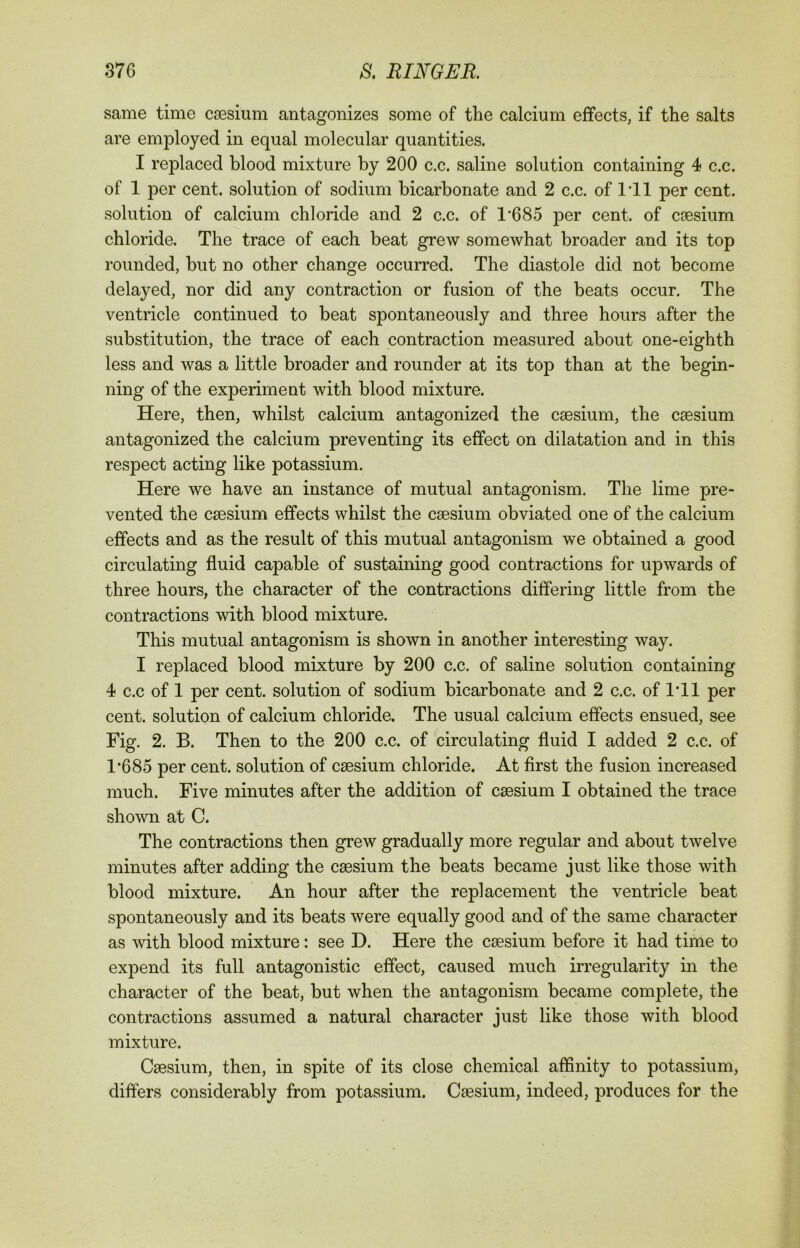 same time caesium antagonizes some of the calcium effects, if the salts are employed in equal molecular quantities. I replaced blood mixture by 200 c.c. saline solution containing 4 c.c. of 1 per cent, solution of sodium bicarbonate and 2 c.c. of I'll per cent, solution of calcium chloride and 2 c.c. of 1'685 per cent, of caesium chloride. The trace of each beat grew somewhat broader and its top rounded, but no other change occurred. The diastole did not become delayed, nor did any contraction or fusion of the beats occur. The ventricle continued to beat spontaneously and three hours after the substitution, the trace of each contraction measured about one-eighth less and was a little broader and rounder at its top than at the begin- ning of the experiment with blood mixture. Here, then, whilst calcium antagonized the caesium, the caesium antagonized the calcium preventing its effect on dilatation and in this respect acting like potassium. Here we have an instance of mutual antagonism. The lime pre- vented the caesium effects whilst the caesium obviated one of the calcium effects and as the result of this mutual antagonism we obtained a good circulating fluid capable of sustaining good contractions for upwards of three hours, the character of the contractions differing little from the contractions with blood mixture. This mutual antagonism is shown in another interesting way. I replaced blood mixture by 200 c.c. of saline solution containing 4 c.c of 1 per cent, solution of sodium bicarbonate and 2 c.c. of I'll per cent, solution of calcium chloride. The usual calcium effects ensued, see Fig. 2. B. Then to the 200 c.c. of circulating fluid I added 2 c.c. of T685 per cent, solution of caesium chloride. At first the fusion increased much. Five minutes after the addition of caesium I obtained the trace shown at C. The contractions then grew gradually more regular and about twelve minutes after adding the caesium the beats became just like those with blood mixture. An hour after the replacement the ventricle beat spontaneously and its beats were equally good and of the same character as with blood mixture: see D. Here the caesium before it had time to expend its full antagonistic effect, caused much irregularity in the character of the beat, but when the antagonism became complete, the contractions assumed a natural character just like those with blood mixture. Caesium, then, in spite of its close chemical affinity to potassium, differs considerably from potassium. Caesium, indeed, produces for the