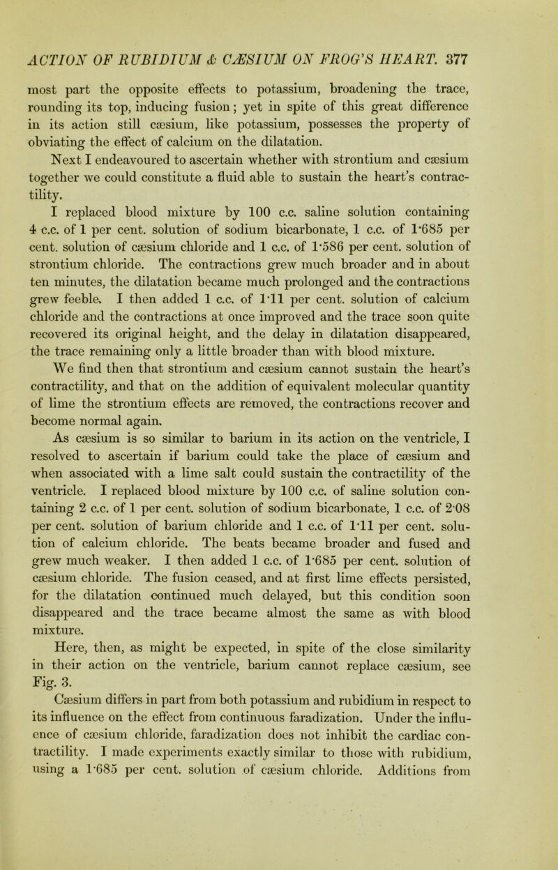 most part the opposite effects to potassium, broadening the trace, rounding its top, inducing fusion; yet in spite of this great difference in its action still caesium, like potassium, possesses the property of obviating the effect of calcium on the dilatation. Next I endeavoured to ascertain whether with strontium and caesium together we could constitute a fluid able to sustain the heart’s contrac- tility. I replaced blood mixture by 100 c.c. saline solution containing 4 c.c. of 1 per cent, solution of sodium bicarbonate, 1 c.c. of 1*685 per cent, solution of caesium chloride and 1 c.c. of 1*586 per cent, solution of strontium chloride. The contractions grew much broader and in about ten minutes, the dilatation became much prolonged and the contractions grew feeble. I then added 1 c.c. of 1*11 per cent, solution of calcium chloride and the contractions at once improved and the trace soon quite recovered its original height, and the delay in dilatation disappeared, the trace remaining only a little broader than with blood mixture. We find then that strontium and caesium cannot sustain the heart’s contractility, and that on the addition of equivalent molecular quantity of lime the strontium effects are removed, the contractions recover and become normal again. As caesium is so similar to barium in its action on the ventricle, I resolved to ascertain if barium could take the place of caesium and when associated with a lime salt could sustain the contractility of the ventricle. I replaced blood mixture by 100 c.c. of saline solution con- taining 2 c.c. of 1 per cent, solution of sodium bicarbonate, 1 c.c. of 2*08 per cent, solution of barium chloride and 1 c.c. of 1*11 per cent, solu- tion of calcium chloride. The beats became broader and fused and grew much weaker. I then added 1 c.c. of 1*685 per cent, solution of caesium chloride. The fusion ceased, and at first lime effects persisted, for the dilatation continued much delayed, but this condition soon disappeared and the trace became almost the same as with blood mixture. Here, then, as might be expected, in spite of the close similarity in their action on the ventricle, barium cannot replace caesium, see Fig. 3. Caesium differs in part from both potassium and rubidium in respect to its influence on the effect from continuous faradization. Under the influ- ence of caesium chloride, faradization does not inhibit the cardiac con- tractility. I made experiments exactly similar to those with rubidium, using a 1*685 per cent, solution of caesium chloride. Additions from