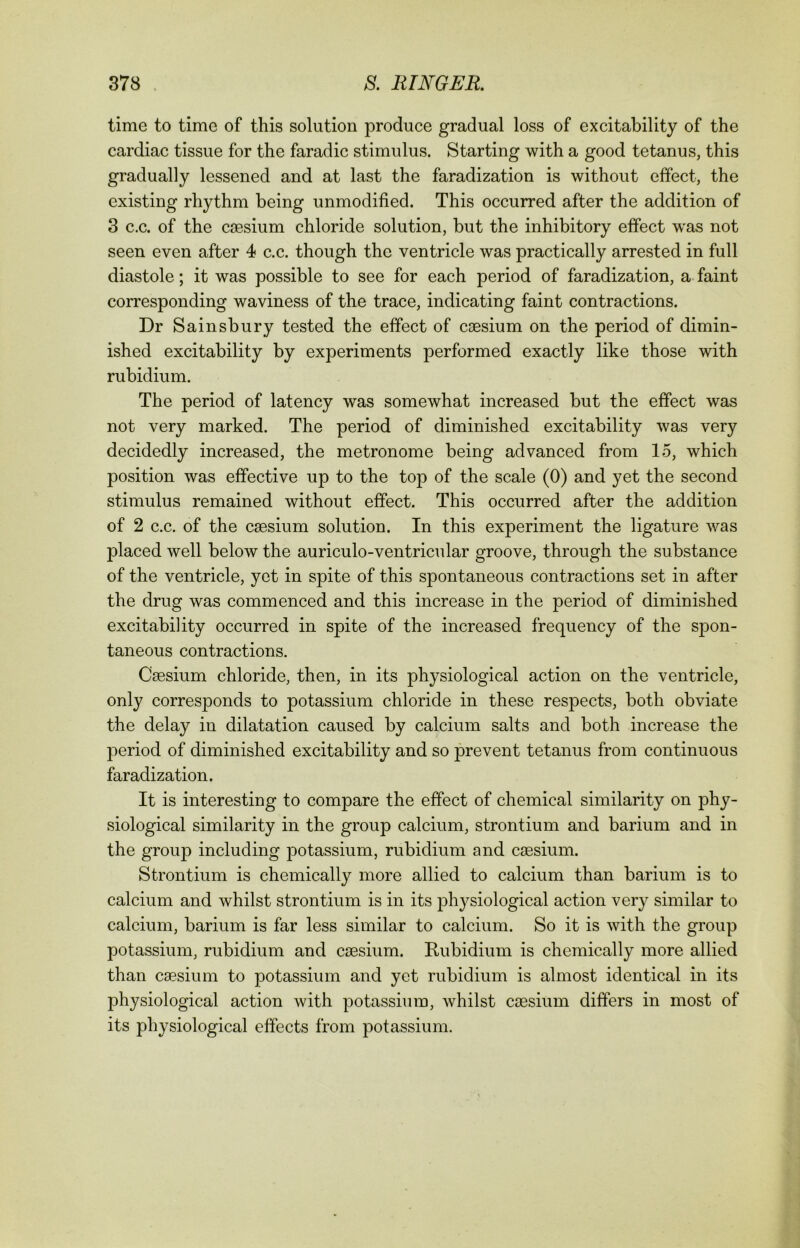 time to time of this solution produce gradual loss of excitability of the cardiac tissue for the faradic stimulus. Starting with a good tetanus, this gradually lessened and at last the faradization is without effect, the existing rhythm being unmodified. This occurred after the addition of 3 c.c. of the caesium chloride solution, but the inhibitory effect wras not seen even after 4 c.c. though the ventricle was practically arrested in full diastole; it was possible to see for each period of faradization, a faint corresponding waviness of the trace, indicating faint contractions. Dr Sainsbury tested the effect of caesium on the period of dimin- ished excitability by experiments performed exactly like those with rubidium. The period of latency was somewhat increased but the effect was not very marked. The period of diminished excitability was very decidedly increased, the metronome being advanced from 15, which position was effective up to the top of the scale (0) and yet the second stimulus remained without effect. This occurred after the addition of 2 c.c. of the caesium solution. In this experiment the ligature was placed well below the auriculo-ventricular groove, through the substance of the ventricle, yet in spite of this spontaneous contractions set in after the drug was commenced and this increase in the period of diminished excitability occurred in spite of the increased frequency of the spon- taneous contractions. Caesium chloride, then, in its physiological action on the ventricle, only corresponds to potassium chloride in these respects, both obviate the delay in dilatation caused by calcium salts and both increase the period of diminished excitability and so prevent tetanus from continuous faradization. It is interesting to compare the effect of chemical similarity on phy- siological similarity in the group calcium, strontium and barium and in the group including potassium, rubidium and caesium. Strontium is chemically more allied to calcium than barium is to calcium and whilst strontium is in its physiological action very similar to calcium, barium is far less similar to calcium. So it is with the group potassium, rubidium and caesium. Rubidium is chemically more allied than caesium to potassium and yet rubidium is almost identical in its physiological action with potassium, whilst caesium differs in most of its physiological effects from potassium.
