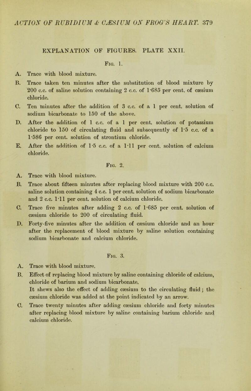 EXPLANATION OF FIGURES. PLATE XXII. Fig. 1. A. Trace with blood mixture. B. Trace taken ten minutes after the substitution of blood mixture by 200 c.c. of saline solution containing 2 c.c. of 1*685 per cent, of caesium chloride. C. Ten minutes after the addition of 3 c.c. of a 1 per cent, solution of sodium bicarbonate to 150 of the above. D. After the addition of 1 c.c. of a 1 per cent, solution of potassium chloride to 150 of circulating fluid and subsequently of 1*5 c.c. of a 1*586 per cent, solution of strontium chloride. E. After the addition of 1*5 c.c. of a 1*11 per cent, solution of calcium chloride. Fig. 2. A. Trace with blood mixture. B. Trace about fifteen minutes after replacing blood mixture with 200 c.c. saline solution containing 4 c.c. 1 per cent, solution of sodium bicarbonate and 2 c.c. 1*11 per cent, solution of calcium chloride. C. Trace five minutes after adding 2 c.c. of 1*685 per cent, solution of caesium chloride to 200 of circulating fluid. D. Forty-five minutes after the addition of caesium chloride and an hour after the replacement of blood mixture by saline solution containing sodium bicarbonate and calcium chloride. Fig. 3. A. Trace with blood mixture. B. Effect of replacing blood mixture by saline containing chloride of calcium, chloride of barium and sodium bicarbonate. It shews also the effect of adding caesium to the circulating fluid; the caesium chloride was added at the point indicated by an arrow. C. Trace twenty minutes after adding caesium chloride and forty minutes after replacing blood mixture by saline containing barium chloride and calcium chloride.