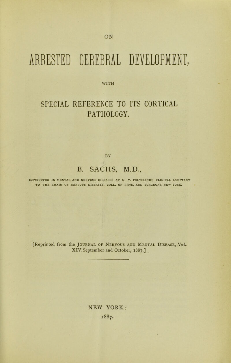 ARRESTED CEREBRAL WITH DEVELOPMENT, SPECIAL REFERENCE TO ITS CORTICAL PATHOLOGY. BY B. SACHS, M.D., INSTRUCTOR IN MENTAL AND NERVOUS DISEASES AT N. Y. POLYCLINIC; CLINICAL ASSISTANT TO THE CHAIR OF NERVOUS DISEASES, COLL. OF PHYS. AND SURGEONS, NEW YORK. [Reprinted from the Journal of Nervous and Mental Disease, VoL XIV.September and October, 1887,] NEW YORK: 1887.