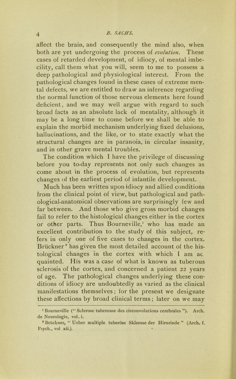 affect the brain, and consequently the mind also, when both are yet undergoing the process of evolution. These cases of retarded development, of idiocy, of mental imbe- cility, call them what you will, seem to me to possess a deep pathological and physiological interest. From the pathological changes found in these cases of extreme men- tal defects, we are entitled to draw an inference regarding the normal function of those nervous elements here found deficient, and we may well argue with regard to such broad facts as an absolute lack of mentality, although it may be a long time to come before we shall be able to explain the morbid mechanism underlying fixed delusions, hallucinations, and the like, or to state exactly what the structural changes are in paranoia, in circular insanity, and in other grave mental troubles. The condition which I have the privilege of discussing before you to-day represents not only such changes as come about in the process of evolution, but represents changes of the earliest period of infantile development. Much has been written upon idiocy and allied conditions from the clinical point of view, but pathological and path- ological-anatomical observations are surprisingly few and far between. And those who give gross morbid changes fail to refer to the histological changes either in the cortex or other parts. Thus Bourneville,^ who has made an excellent contribution to the study of this subject, re- fers in only one of five cases to changes in the cortex. Briickner^ has given the most detailed account of the his- tological changes in the cortex with which I am ac quainted. His was a case of what is known as tuberous sclerosis of the cortex, and concerned a patient 22 years of age. The pathological changes underlying these con- ditions of idiocy are undoubtedly as varied as the clinical manifestations themselves; for the present we designate these affections by broad clinical terms; later on we may ’ Bourneville (“ Sclerose tubereuse des circonvolutions cerebrales Arch, de Neurologic, vol. i. ® Bruckner, “ Ueber multiple tuberose Sklerose der Hirnrinde ” (Arch. f. Psych., vol xii.).