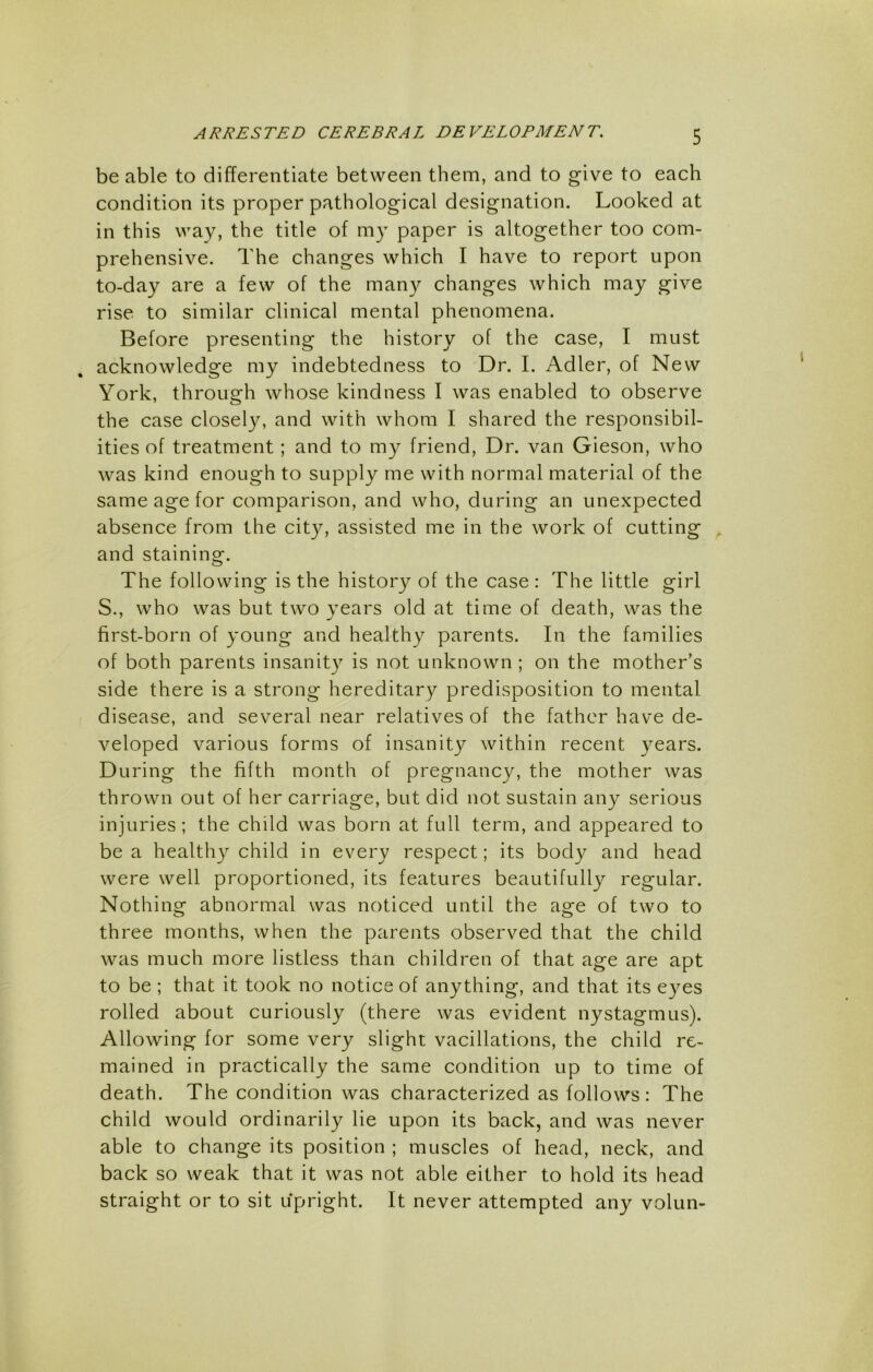 be able to differentiate between them, and to give to each condition its proper pathological designation. Looked at in this way, the title of my paper is altogether too com- prehensive. The changes which I have to report upon to-day are a few of the man}^ changes which may give rise to similar clinical mental phenomena. Before presenting the history of the case, I must acknowledge my indebtedness to Dr. I. Adler, of New York, through whose kindness I was enabled to observe the case closely, and with whom I shared the responsibil- ities of treatment; and to my friend. Dr. van Gieson, who was kind enough to supply me with normal material of the same age for comparison, and who, during an unexpected absence from the cit}^, assisted me in the work of cutting , and staining. The following is the history of the case : The little girl S., who was but two years old at time of death, was the first-born of young and healthy parents. In the families of both parents insanity is not unknown ; on the mother’s side there is a strong hereditary predisposition to mental disease, and several near relatives of the father have de- veloped various forms of insanity within recent years. During the fifth month of pregnancy, the mother was thrown out of her carriage, but did not sustain any serious injuries; the child was born at full term, and appeared to be a healthy child in every respect; its body and head were well proportioned, its features beautifully regular. Nothing abnormal was noticed until the age of two to three months, when the parents observed that the child was much more listless than children of that age are apt to be ; that it took no notice of anything, and that its eyes rolled about curiously (there was evident nystagmus). Allowing for some very slight vacillations, the child re- mained in practically the same condition up to time of death. The condition was characterized as follows: The child would ordinarily lie upon its back, and was never able to change its position ; muscles of head, neck, and back so weak that it was not able either to hold its head straight or to sit upright. It never attempted any volun-