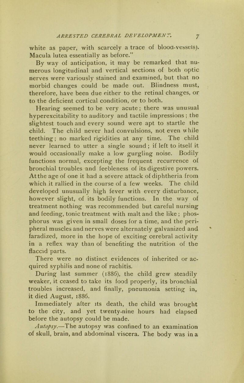 white as paper, with scarcely a trace of blooa-vesselsj. Macula lutea essentially as before.” By way of anticipation, it may be remarked that nu- merous longitudinal and vertical sections of both optic nerves were variously stained and examined, but that no morbid changes could be made out. Blindness must, therefore, have been due either to the retinal changes, or to the deficient cortical condition, or to both. Hearing seemed to be very acute; there was unusual hyperexcitability to auditory and tactile impressions ; the slightest touch and every sound were apt to startle the child. The child never had convulsions, not even while teething; no marked rigidities at any time. The child never learned to utter a single sound ; if left to itself it would occasionally make a low gurgling noise. Bodily functions normal, excepting the frequent recurrence of bronchial troubles and feebleness of its digestive powers. At the age of one it had a severe attack of diphtheria from which at rallied in the course of a few weeks. The child developed unusually high fever with every disturbance, however slight, of its bodily functions. In the way of treatment nothing was recommended but careful nursing and feeding, tonic treatment with malt and the like ; phos- phorus was given in small doses for a time, and the peri- pheral muscles and nerves were alternately galvanized and faradized, more in the hope of exciting cerebral activity in a reflex way than of benefiting the nutrition of the flaccid parts. There were no distinct evidences of inherited or ac- quired syphilis and none of rachitis. During last summer (1886), the child grew steadily weaker, it ceased to take its food properly, its bronchial troubles increased, and finally, pneumonia setting in, it died August, 1886. Immediately after its death, the child was brought to the city, and yet twenty-nine hours had elapsed before the autopsy could be made. Autopsy.—The autopsy was confined to an examination of skull, brain, and abdominal viscera. The body was in a