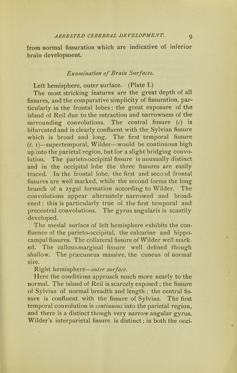 from normal fissuration which are indicative of inferior .brain development. Examination of Brain Surfaces. Left hemisphere, outer surface. (Plate I.) The most stricking features are the great depth of all fissures, and the comparative simplicity of fissuration, par- ticularly in the frontal lobes; the great exposure of the island of Reil due to the retraction and narrowness of the surrounding convolutions. The central fissure if) is bifurcated and is clearly confluent with the Sylvian fissure which is broad and long. The first temporal fissure {t. i)—supertemporal, Wilder—would be continuous high up into the parietal region, but for a slight bridging convo- lution. The parieto-occipital fissure is unusually distinct and in the occipital lobe the three fissures are easily traced. In the frontal lobe, the first and second frontal fissures are well marked, while the second forms the long branch of a zygal formation according to Wilder. The convolutions appear alternately narrowed and broad- ened ; this is particularly true of the first temporal and precentral convolutions. The gyrus angularis is scantily developed. The mesial surface of left hemisphere exhibits the con- fluence of the parieto-occipital, the calcarine and hippo- campal fissures. The collateral fissure of Wilder well mark- ed. The calloso-marginal fissure well defined though shallow. The prsecuneus massive, the cuneus of normal size. Right hemisphere—outer surface. Here the conditions approach much more nearly to the normal. The island of Reil is scarcely exposed ; the fissure of Sylvius of normal breadth and length ; the central fis- sure is confluent with the fissure of Sylvius. The first temporal convolution is continuous into the parietal region, and there is a distinct though very narrow angular gyrus. Wilder’s interparietal fissure is distinct; in both the occi-