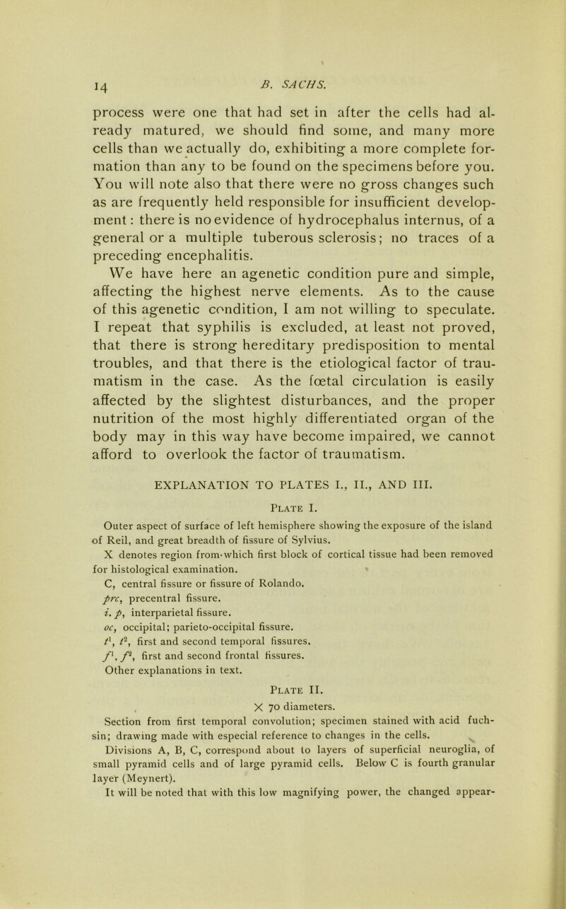 process were one that had set in after the cells had al- ready matured, we should find some, and many more cells than we actually do, exhibiting a more complete for- mation than any to be found on the specimens before you. You will note also that there were no gross changes such as are frequently held responsible for insufficient develop- ment ; there is no evidence of hydrocephalus internus, of a general or a multiple tuberous sclerosis; no traces of a preceding encephalitis. We have here an agenetic condition pure and simple, affecting the highest nerve elements. As to the cause of this agenetic condition, I am not willing to speculate. I repeat that syphilis is excluded, at least not proved, that there is strong hereditary predisposition to mental troubles, and that there is the etiological factor of trau- matism in the case. As the foetal circulation is easily affected by the slightest disturbances, and the proper nutrition of the most highly differentiated organ of the body may in this way have become impaired, we cannot afford to overlook the factor of traumatism. EXPLANATION TO PLATES I., IL, AND III. Plate I. Outer aspect of surface of left hemisphere showing the exposure of the island of Reil, and great breadth of fissure of Sylvius. X denotes region from*which first block of cortical tissue had been removed for histological examination. C, central fissure or fissure of Rolando. prc, precentral fissure. i. p, interparietal fissure. oc, occipital; parieto-occipital fissure. first and second temporal fissures. f\first and second frontal fissures. Other explanations in text. Plate II. , X 70 diameters. Section from first temporal convolution; specimen stained with acid fuch- sin; drawing made with especial reference to changes in the cells. Divisions A, B, C, correspond about to layers of superficial neuroglia, of small pyramid cells and of large pyramid cells. Below C is fourth granular layer (Meynert). It will be noted that with this low magnifying power, the changed appear-