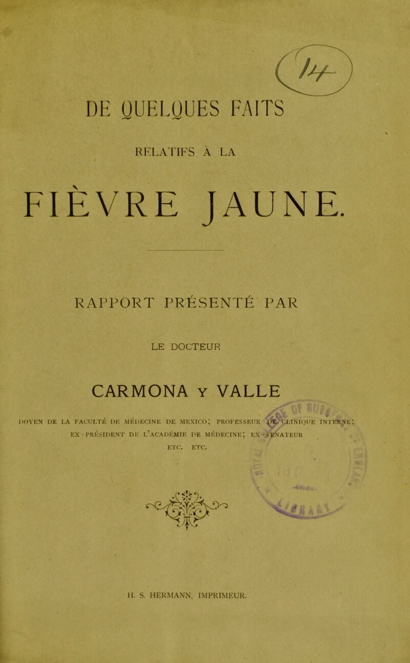 RELATIFS À LA FIÈVRE JAUNE. RAPPORT PRÉSENTÉ PAR LE DOCTEUR CARMONA y VALLE * AW T? T iT? ( DOYEN DE LA FACULTÉ I)E MÉDECINE DE MEXICO; PROFESSEUR QÈ CLINIQUE INTERNE EX-PRÉSIDENT DE L’ACADÉMIE DE MÉDECINE; EX-SENATEUR ETC. ETC.