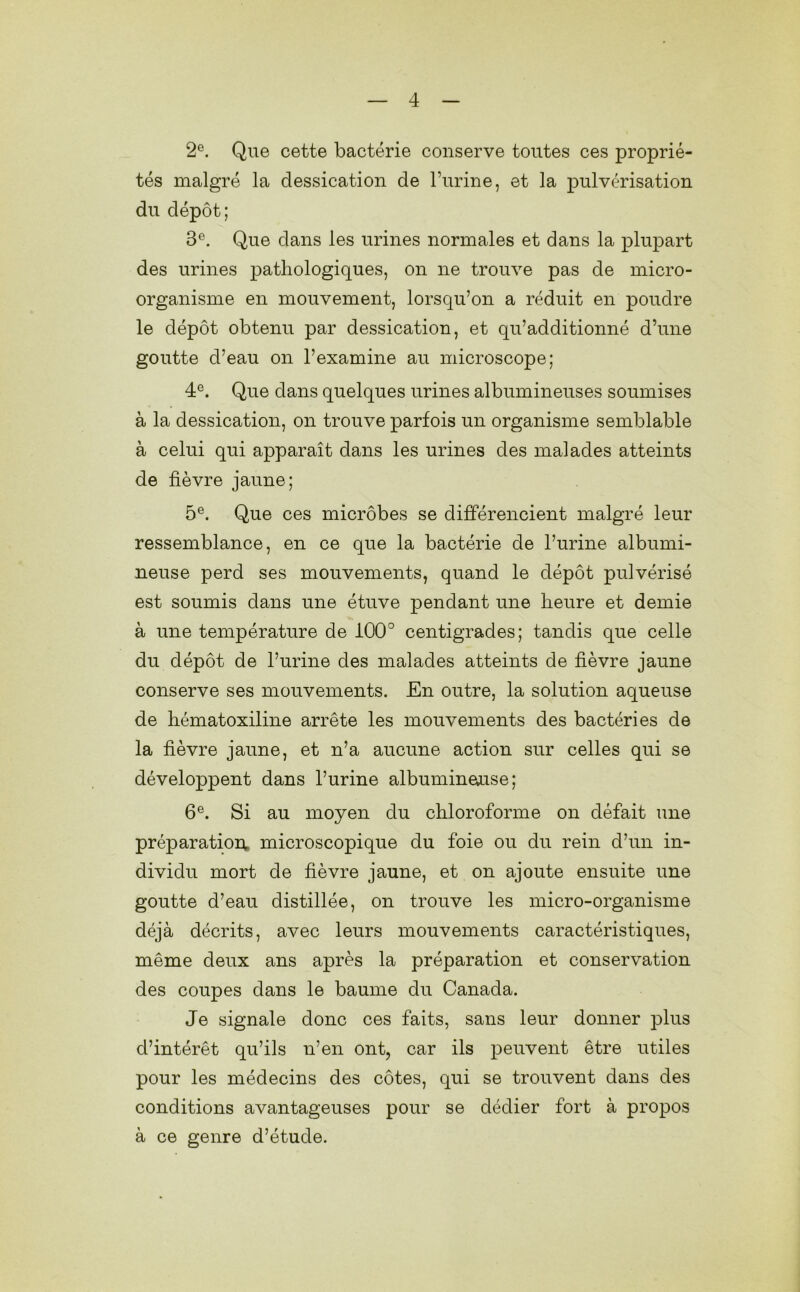 2e. Que cette bactérie conserve toutes ces proprié- tés malgré la dessication de l’urine, et la pulvérisation du dépôt; 3e. Que dans les urines normales et dans la plupart des urines pathologiques, on ne trouve pas de micro- organisme en mouvement, lorsqu’on a réduit en poudre le dépôt obtenu par dessication, et qu’additionné d’une goutte d’eau on l’examine au microscope; 4e. Que dans quelques urines albumineuses soumises à la dessication, on trouve parfois un organisme semblable à celui qui apparaît dans les urines des malades atteints de fièvre jaune; 5e. Que ces microbes se différencient malgré leur ressemblance, en ce que la bactérie de l’urine albumi- neuse perd ses mouvements, quand le dépôt pulvérisé est soumis dans une étuve pendant une heure et demie à une température de 100° centigrades; tandis que celle du dépôt de l’urine des malades atteints de fièvre jaune conserve ses mouvements. En outre, la solution aqueuse de hématoxiline arrête les mouvements des bactéries de la fièvre jaune, et n’a aucune action sur celles qui se développent dans l’urine albumineaise ; 6e. Si au moyen du chloroforme on défait une préparation, microscopique du foie ou du rein d’un in- dividu mort de fièvre jaune, et on ajoute ensuite une goutte d’eau distillée, on trouve les micro-organisme déjà décrits, avec leurs mouvements caractéristiques, même deux ans après la préparation et conservation des coupes dans le baume du Canada. Je signale donc ces faits, sans leur donner plus d’intérêt qu’ils n’en ont, car ils peuvent être utiles pour les médecins des côtes, qui se trouvent dans des conditions avantageuses pour se dédier fort à propos à ce genre d’étude.